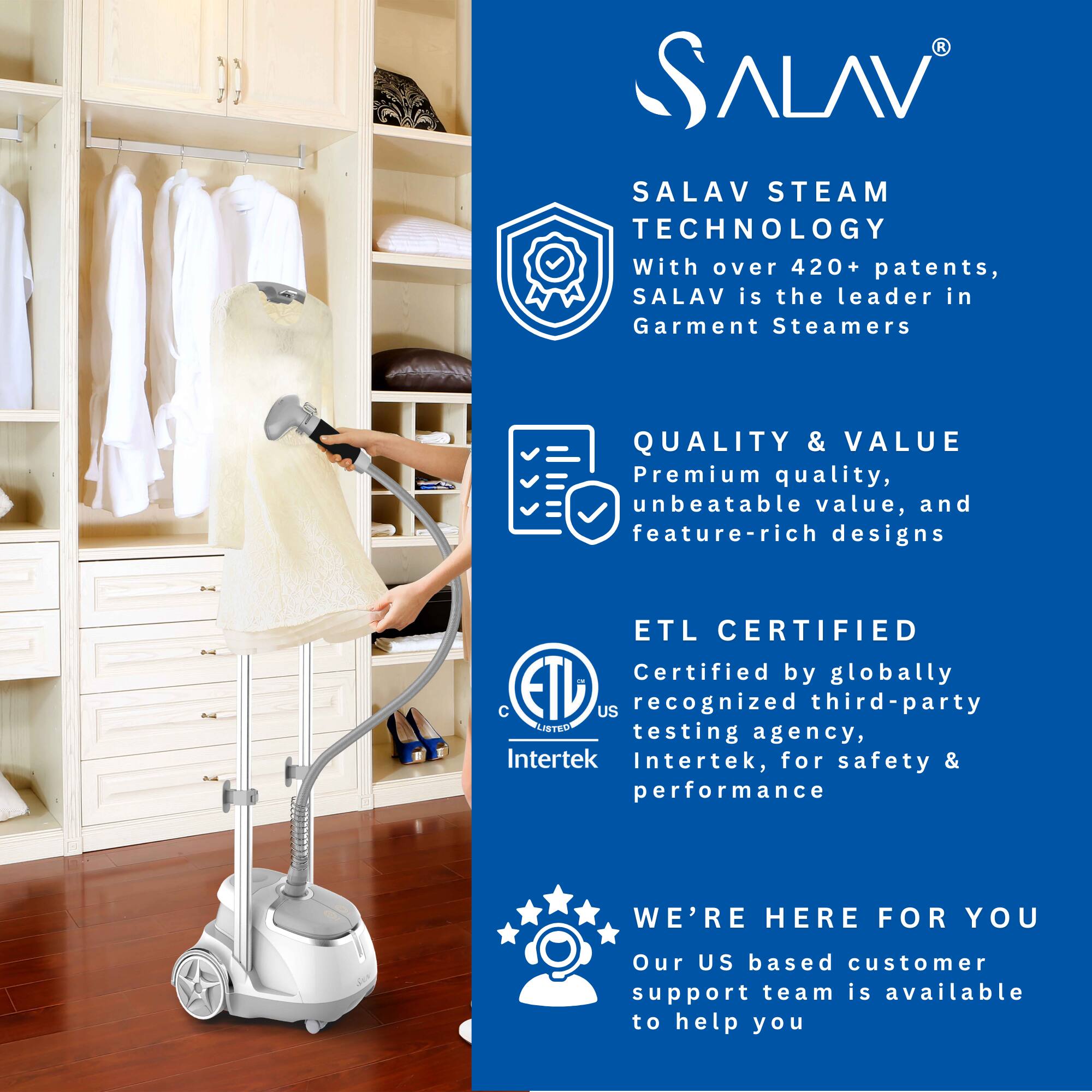 **SALAV**

**SALAV STEAM TECHNOLOGY**  
With over 420+ patents, SALAV is the leader in Garment Steamers

**QUALITY & VALUE**  
Premium quality, unbeatable value, and feature-rich designs

**ETL CERTIFIED**  
Certified by globally recognized third-party testing agency, Intertek, for safety & performance

**WE'RE HERE FOR YOU**  
Our US based customer support team is available to help you