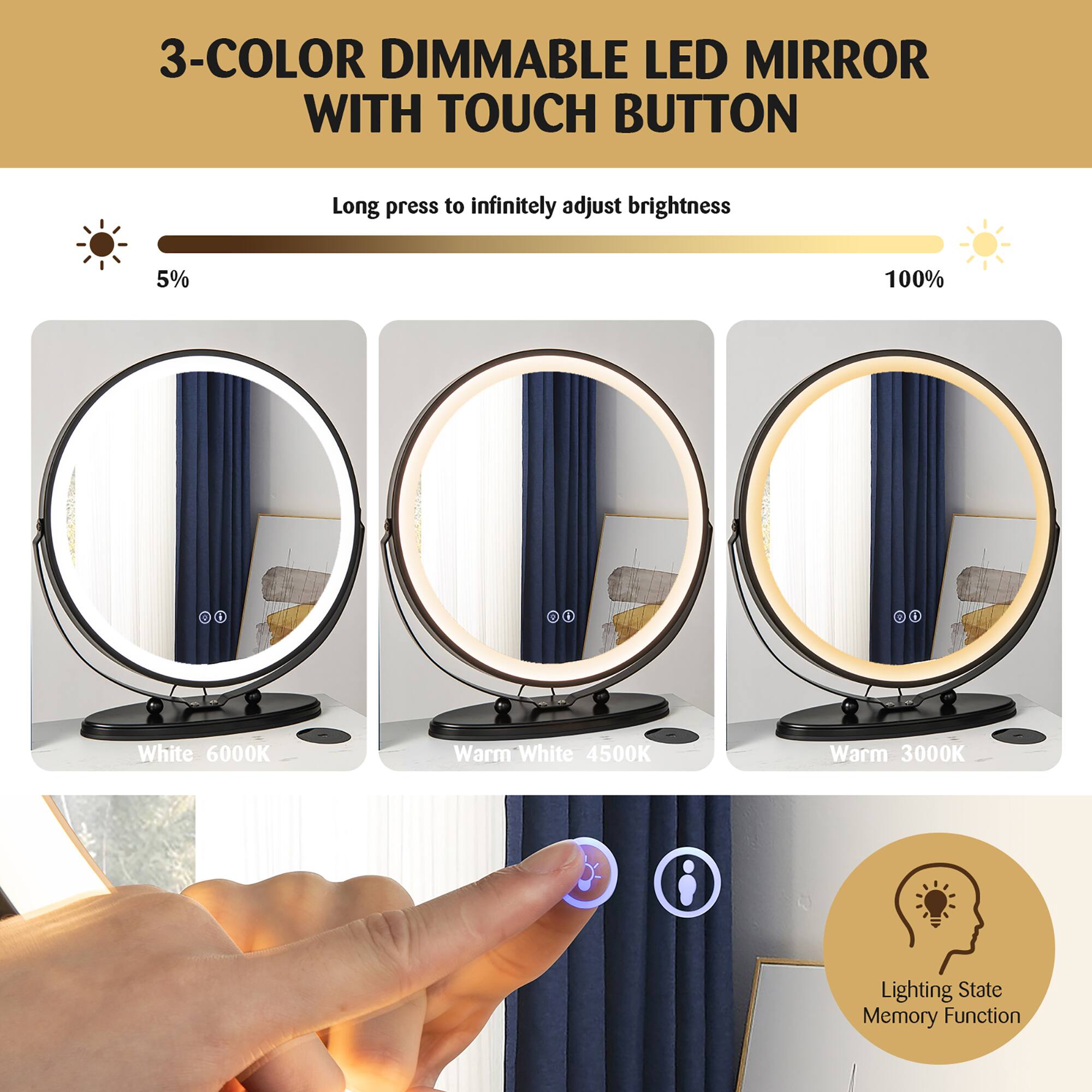 3-COLOR DIMMABLE LED MIRROR WITH TOUCH BUTTON

Long press to infinitely adjust brightness

5% 100%

White 6000K  
Warm White 4500K  
Warm 3000K

Lighting State Memory Function