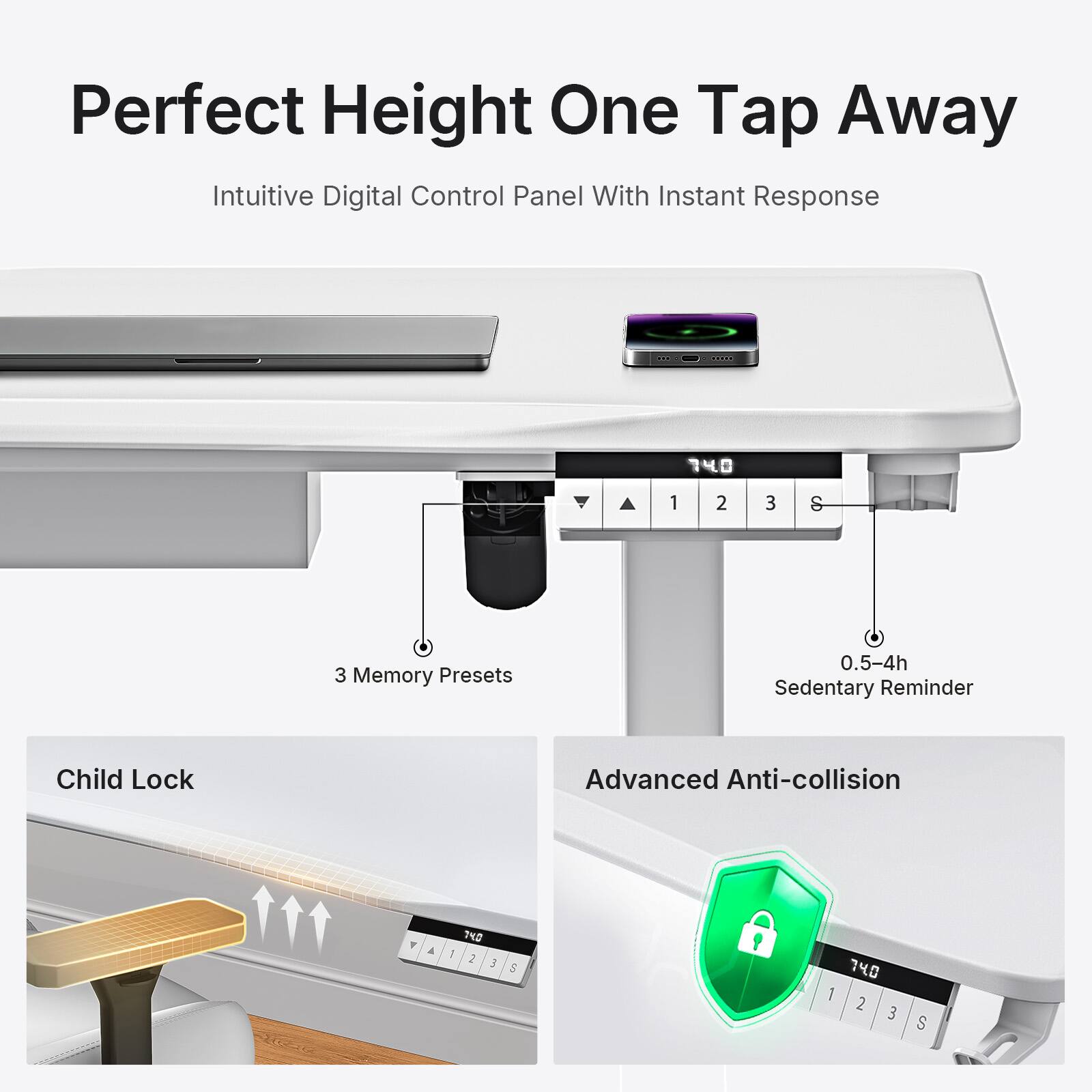 Perfect Height One Tap Away  
Intuitive Digital Control Panel With Instant Response  
740  
1 2 3 & 3 Memory Presets  
0.5-4h Sedentary Reminder  
Child Lock  
Advanced Anti-collision