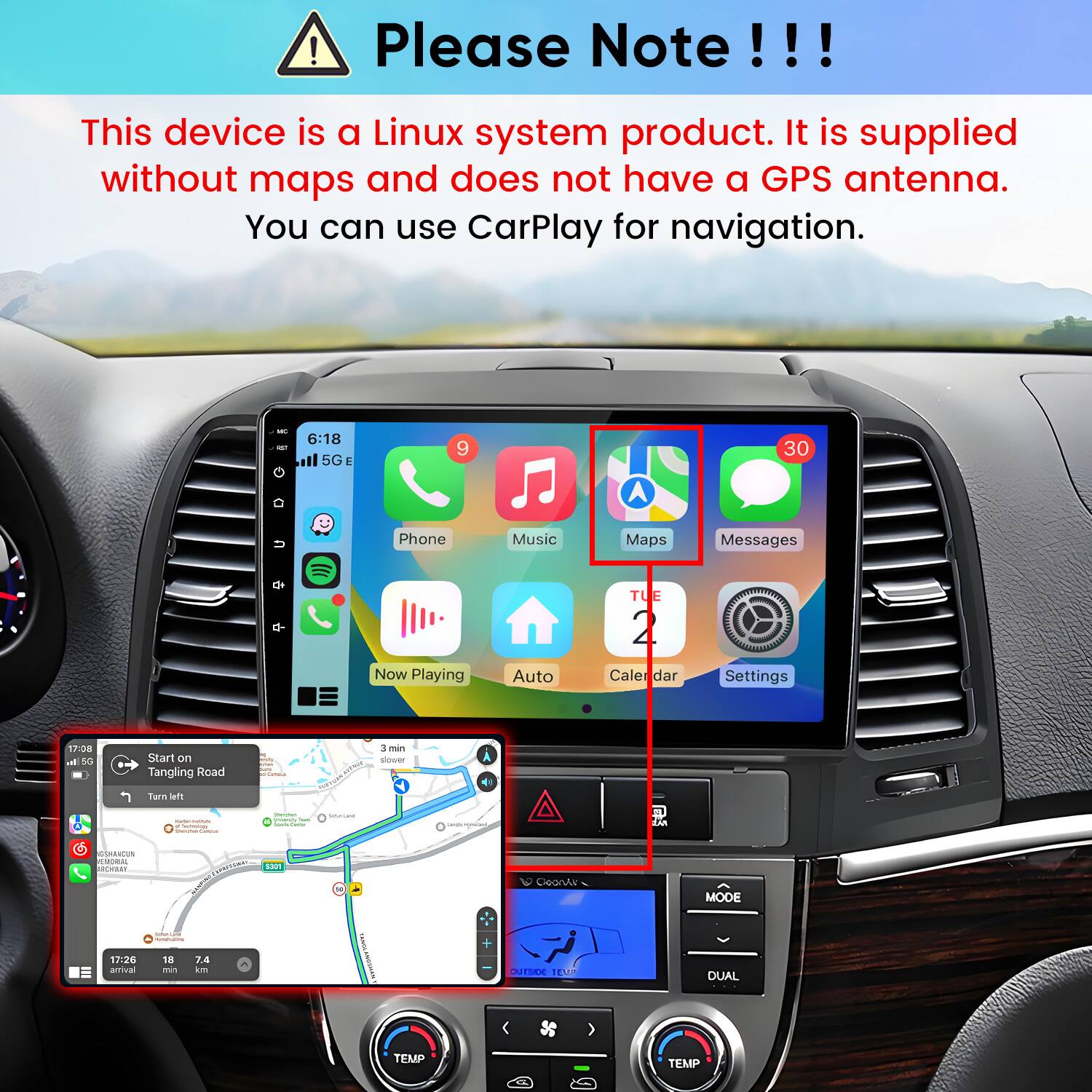 Please Note!!!

This device is a Linux system product. It is supplied without maps and does not have a GPS antenna. You can use CarPlay for navigation.

6:18 5G
9
30
Phone
Music
Maps
Messages
TUE
Now Playing
Auto
Calendar
Settings

17:08 h. 5G
Start on Tangling Road
3 min slower
Turn left - Teshmology Well-Maki -
Charyter. yearmy San Calories Percent
Satural
Getty meme-are,
PM LAN
GSHANCUN REMORAL RCHBEY
5301
N
CoonAr
MODE
17:26 amival
CoMunical message 18 7.4 min km
SAVEL
sumor 
DUAL
TEMP
TEMP