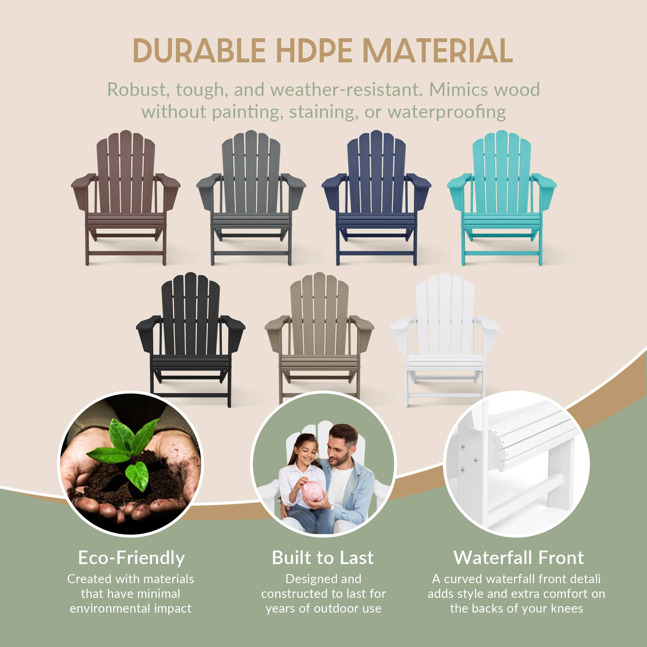 DURABLE HDPE MATERIAL  
Robust, tough, and weather-resistant. Mimics wood without painting, staining, or waterproofing  

Eco-Friendly  
Created with materials that have minimal environmental impact  

Built to Last  
Designed and constructed to last for years of outdoor use  

Waterfall Front  
A curved waterfall front detail adds style and extra comfort on the backs of your knees
