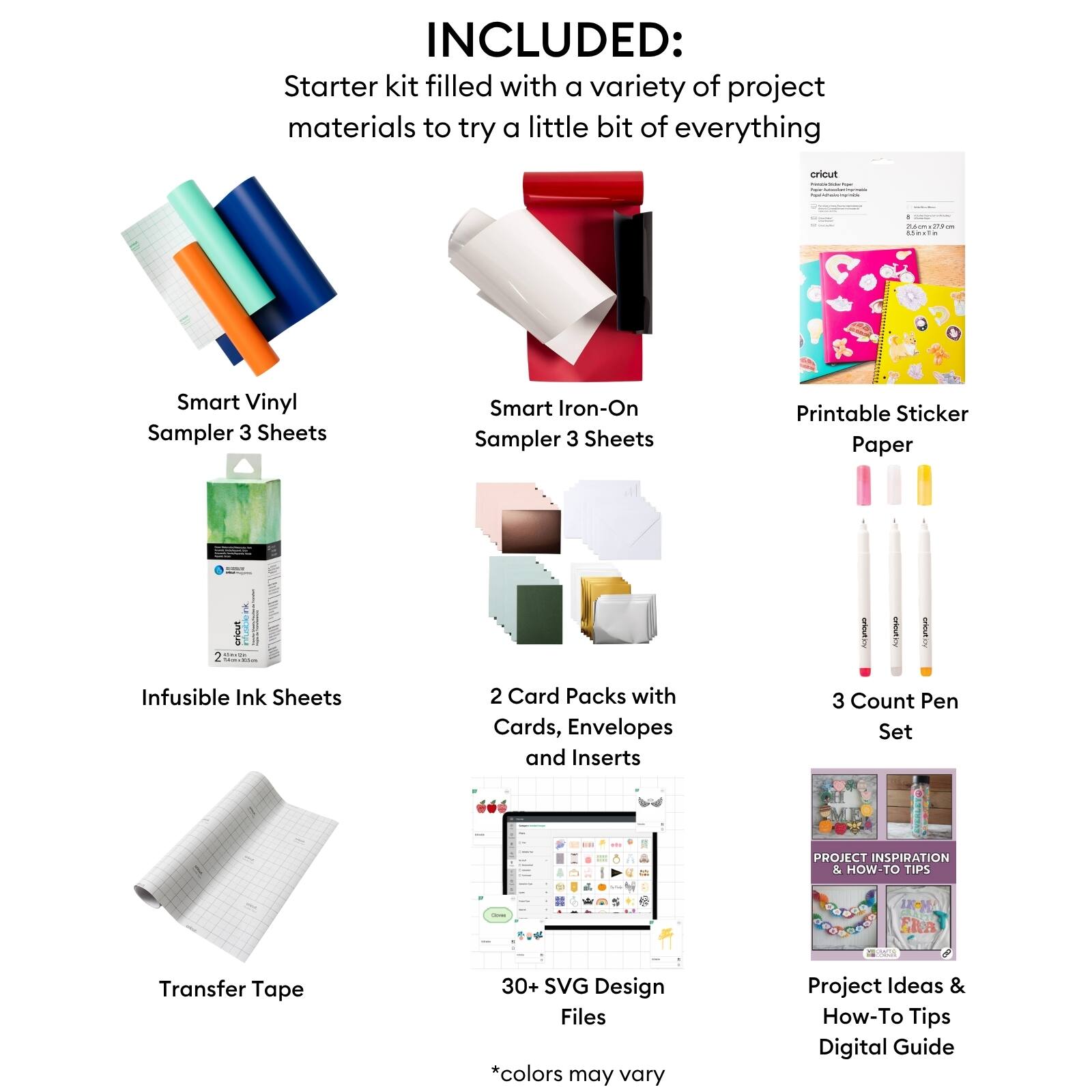 INCLUDED: Starter kit filled with a variety of project materials to try a little bit of everything cricut . - Poces dem simel Smart Vinyl Sampler 3 Sheets Smart Iron-On Sampler 3 Sheets Printable Sticker Paper Infusible Ink Sheets 2 Card Packs with Cards, Envelopes and Inserts 3 Count Pen Set - Transfer Tape 30+ SVG Design Files *colors may vary Project Ideas & How-To Tips Digital Guide