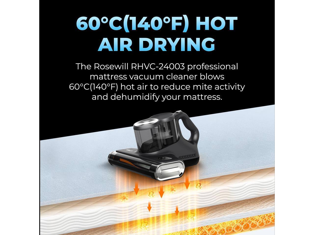 60°C (140°F) HOT AIR DRYING

The Rosewill RHVC-24003 professional mattress vacuum cleaner blows 60°C (140°F) hot air to reduce mite activity and dehumidify your mattress.