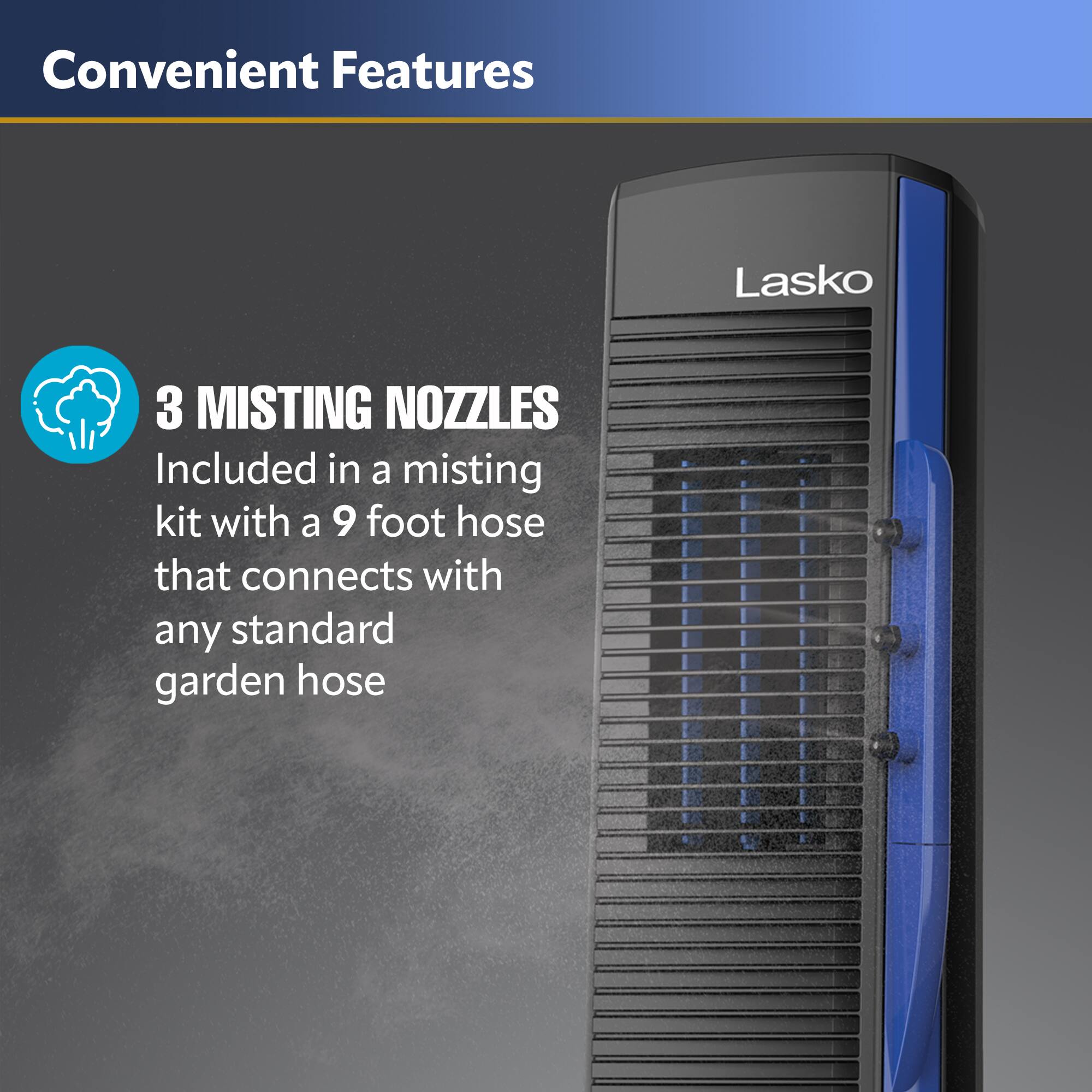 Convenient Features

3 MISTING NOZZLES
Included in a misting kit with a 9 foot hose that connects with any standard garden hose