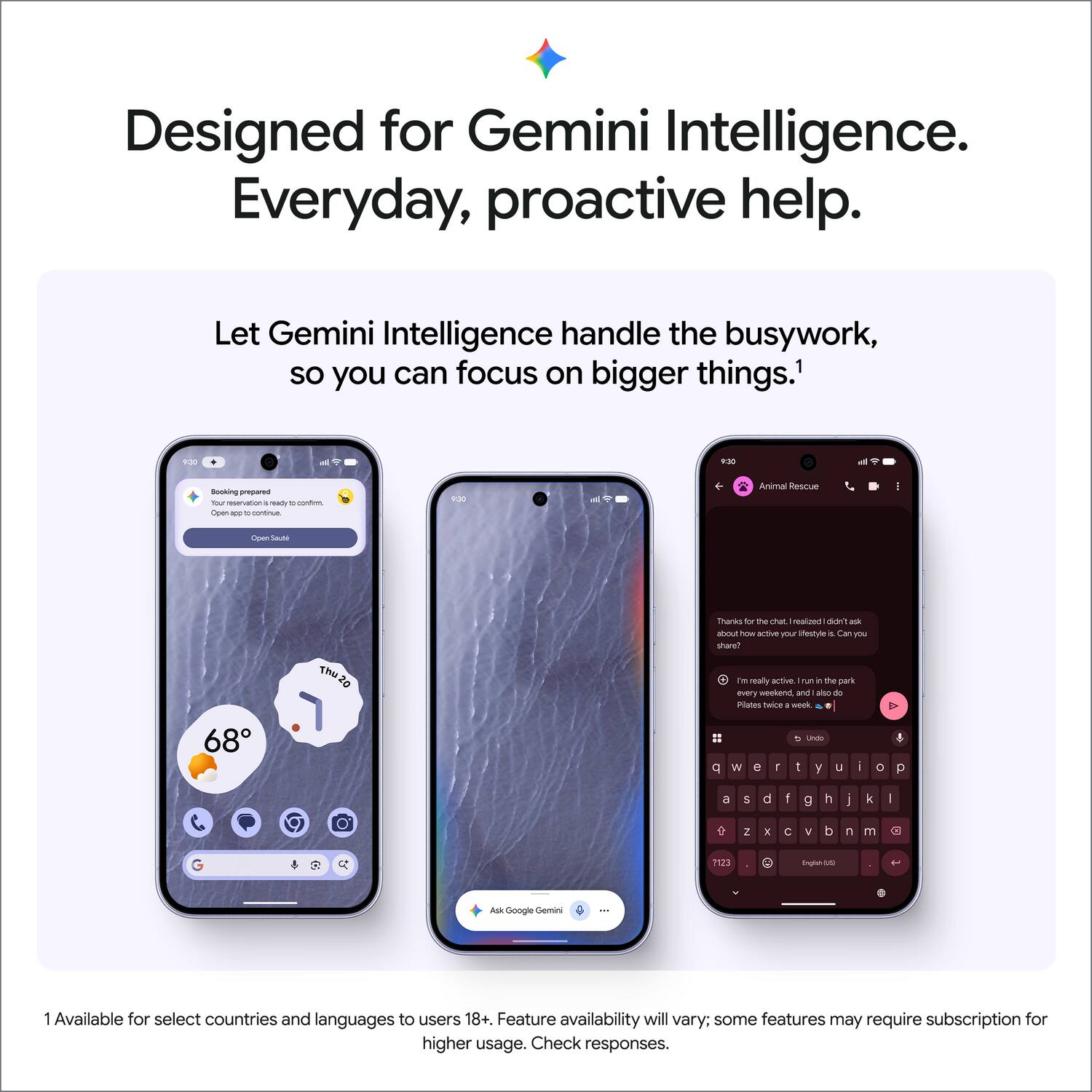 Designed for Gemini Intelligence. Everyday, proactive help.

Let Gemini Intelligence handle the busywork, so you can focus on bigger things.¹

Booking prepared
Your reservation is ready to confirm. Open app to continue.
Open Suite

9:30
Animal Rescue
Open Suite

Thanks for the chat! I realized I didn't ask about how active your lifestyle is. Can you share?
Thu
I'm really active. I run in the park every weekend, and also do Pilates twice a week.

68°

q w e r t y u i o p
a s d f g h j k l
z x c v b n m
1 2 3

English (US)
Ask Google Gemini

¹ Available for select countries and languages to users 18+. Feature availability will vary; some features may require subscription for higher usage. Check responses.