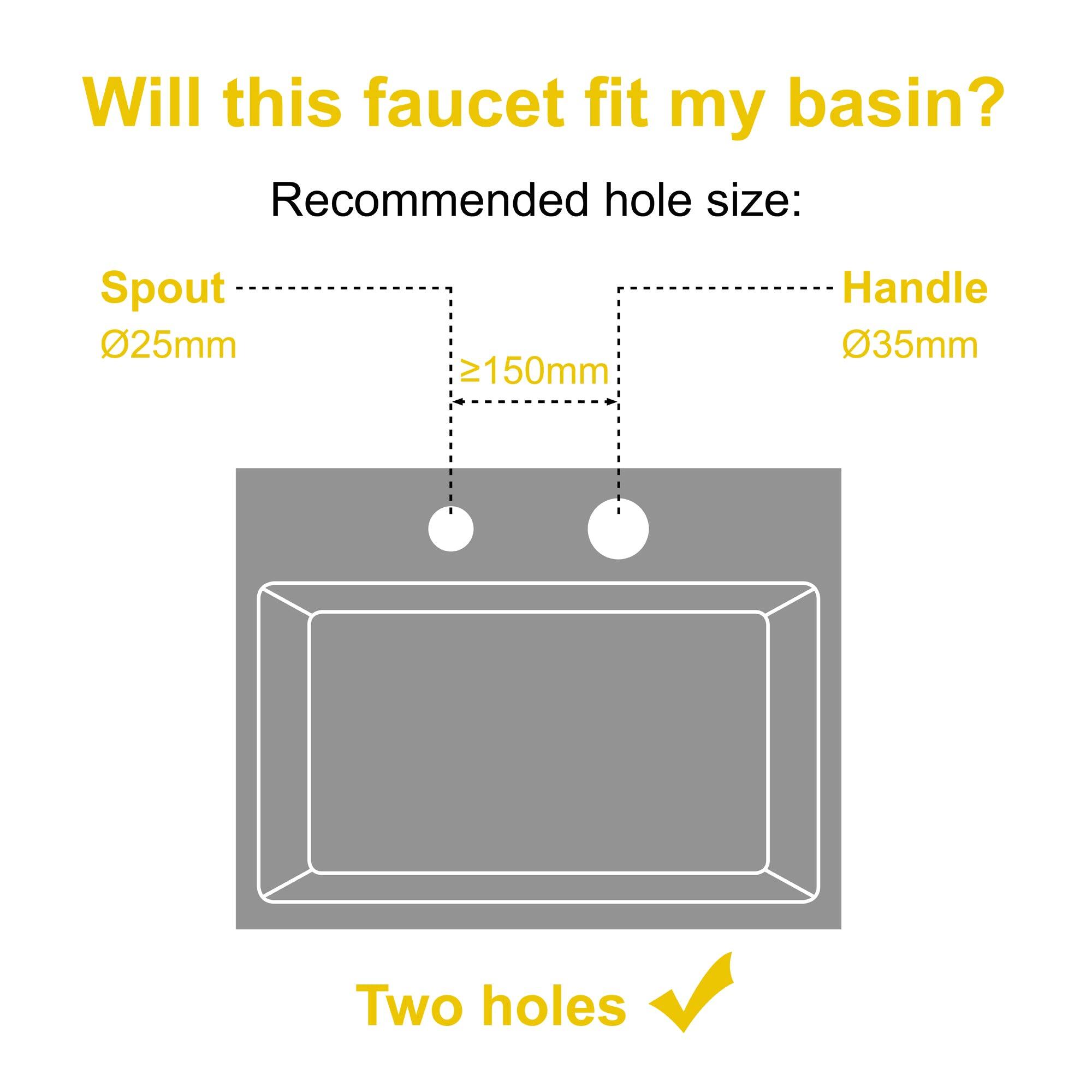 Will this faucet fit my basin? Recommended hole size: Spout 025mm ≥150mm Handle 035mm Two holes