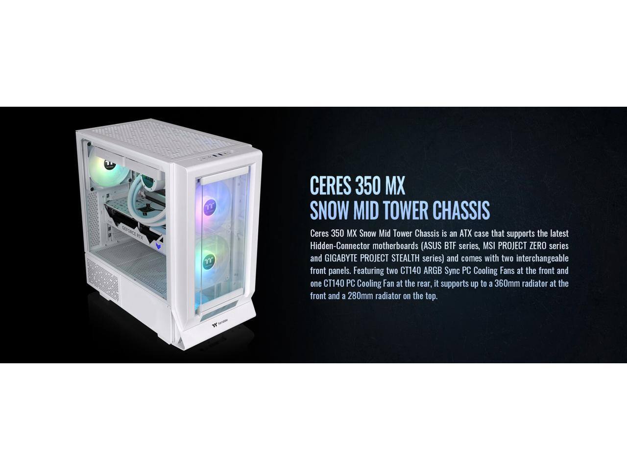 CERES 350 MX SNOW MID TOWER CHASSIS

Ceres 350 MX Snow Mid Tower Chassis is an ATX case that supports the latest Hidden-Connector motherboards (ASUS BTF series, MSI PROJECT ZERO series, and GIGABYTE PROJECT STEALTH series) and comes with two interchangeable front panels. Featuring two CT140 ARGB Sync PC Cooling Fans at the front and one CT140 PC Cooling Fan at the rear, it supports up to a 360mm radiator at the front and a 280mm radiator on the top.