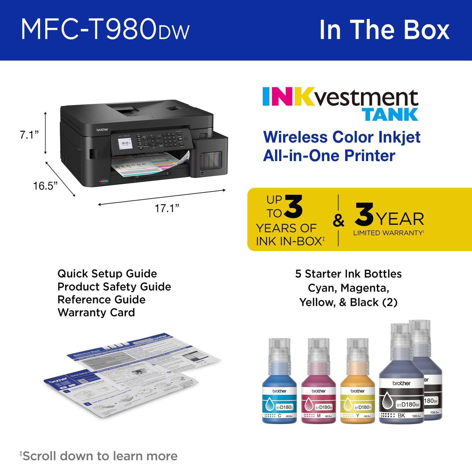 MFC-T980DW In The Box

7.1"

INKvestment TANK
Wireless Color Inkjet All-in-One Printer

16.5"

17.1"

UP TO 3 YEARS OF
& 3 YEAR LIMITED WARRANTY

INK IN-BOX'

Quick Setup Guide
Product Safety Guide
Reference Guide
Warranty Card

5 Starter Ink Bottles
Cyan, Magenta, Yellow, & Black (2)

brother
D180
C
M
Y
BK

*Scroll down to learn more