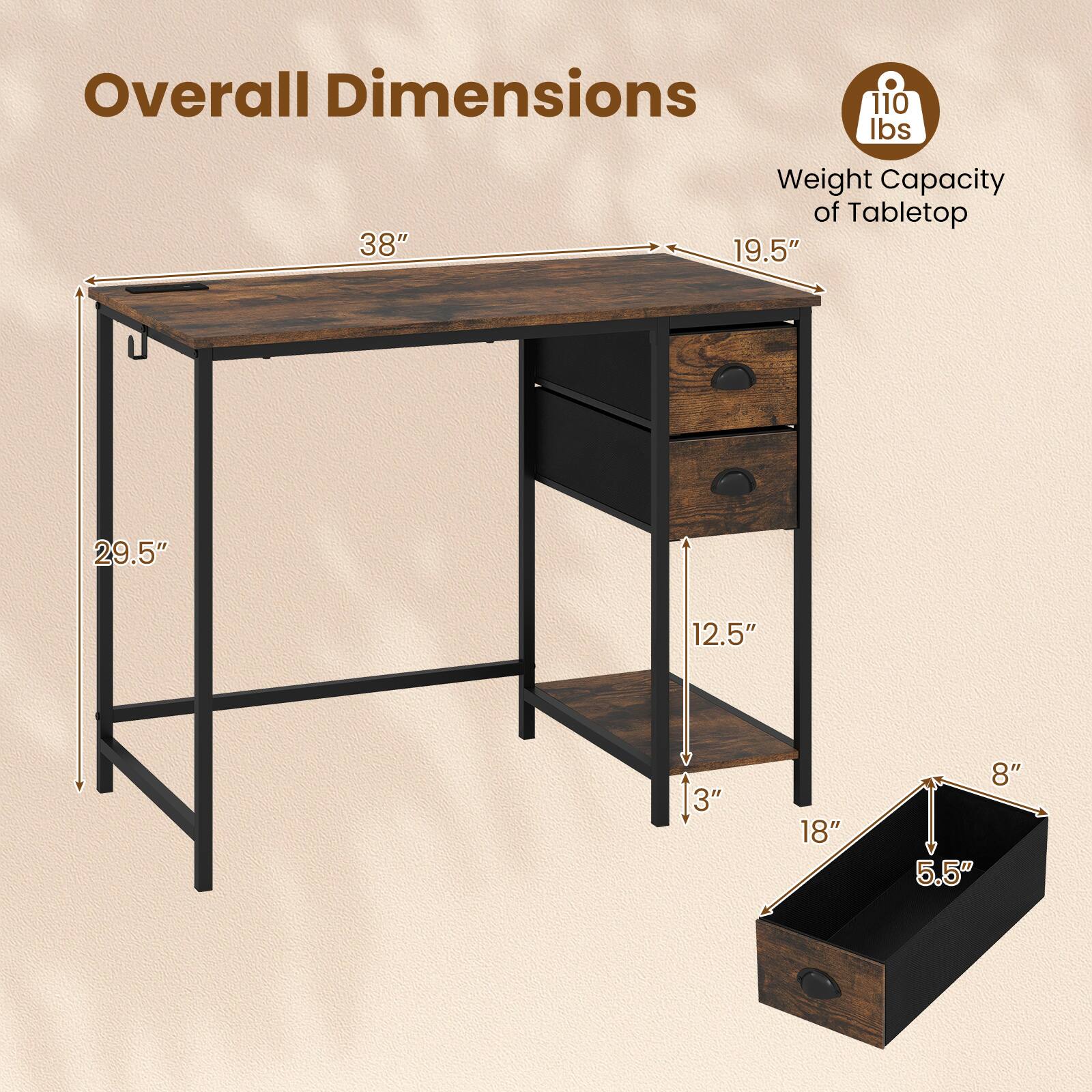 Overall Dimensions:  
- Length: 38"  
- Width: 19.5"  
- Height: 29.5"  

Weight Capacity of Tabletop: 110 lbs  

Drawer Dimensions:  
- Width: 18"  
- Height: 5.5"  
- Depth: 8"  

Shelf Dimensions:  
- Height: 12.5"  
- Depth: 3"