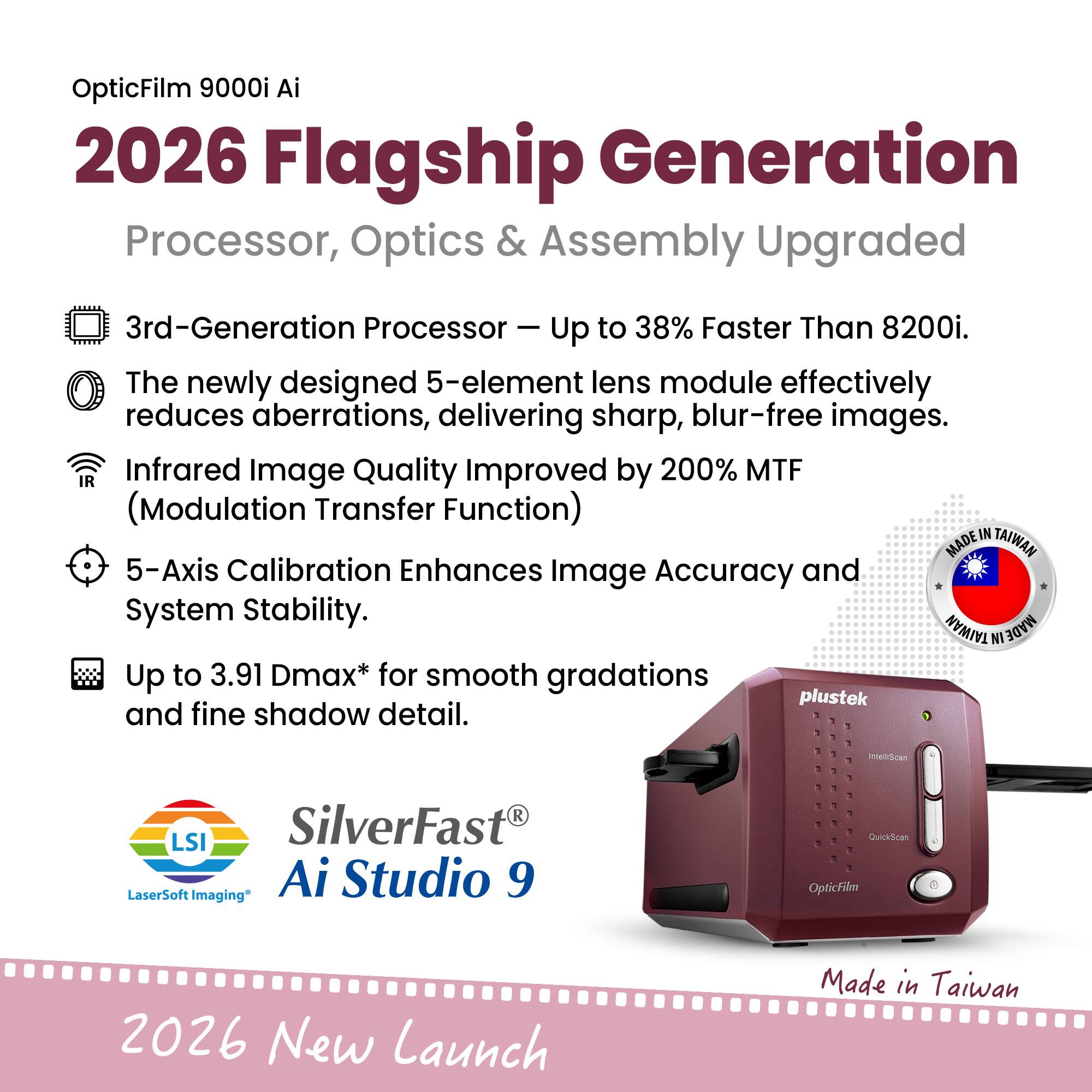 OpticFilm 9000i Ai  
2026 Flagship Generation  
Processor, Optics & Assembly Upgraded  

- 3rd-Generation Processor – Up to 38% Faster Than 8200i.  
- The newly designed 5-element lens module effectively reduces aberrations, delivering sharp, blur-free images.  
- Infrared Image Quality Improved by 200% MTF (Modulation Transfer Function)  
- 5-Axis Calibration Enhances Image Accuracy and System Stability.  
- Up to 3.91 Dmax* for smooth gradations and fine shadow detail.  

SilverFast® Ai Studio 9  
LSI LaserSoft Imaging*  

Made in Taiwan  

2026 New Launch