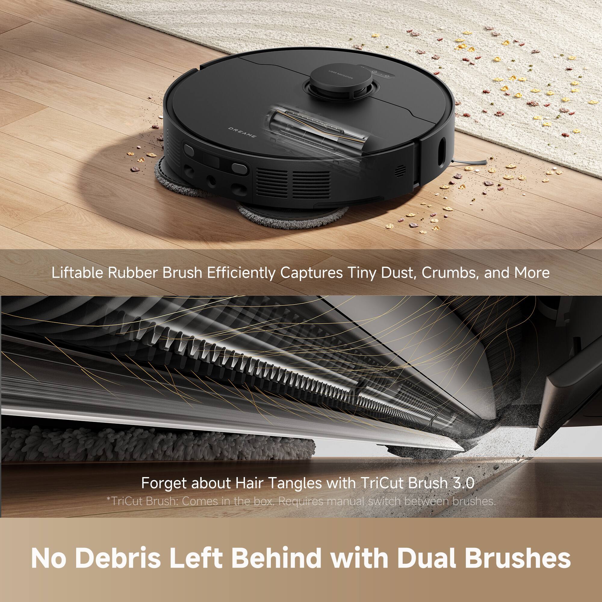 Liftable Rubber Brush Efficiently Captures Tiny Dust, Crumbs, and More

Forget about Hair Tangles with TriCut Brush 3.0  
*TriCut Brush: Comes in the box. Requires manual switch between brushes.

No Debris Left Behind with Dual Brushes