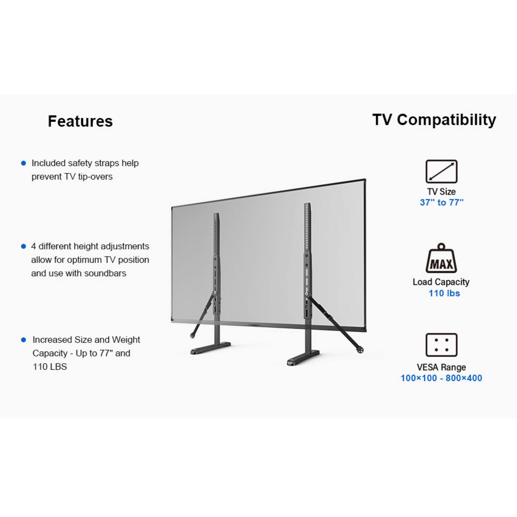 Features: 
- Included safety straps help prevent TV tip-overs
- 4 different height adjustments allow for optimum TV position and use with soundbars
- Increased Size and Weight Capacity - Up to 77" and 110 LBS

TV Compatibility:
- TV Size 37" to 77"
- MAX Load Capacity 110 lbs
- VESA Range 100x100 - 800x400