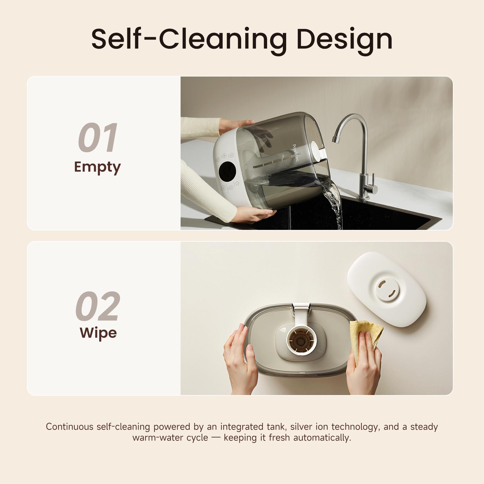 Self-Cleaning Design

01 Empty

02 Wipe

Continuous self-cleaning powered by an integrated tank, silver ion technology, and a steady warm-water cycle - keeping it fresh automatically.