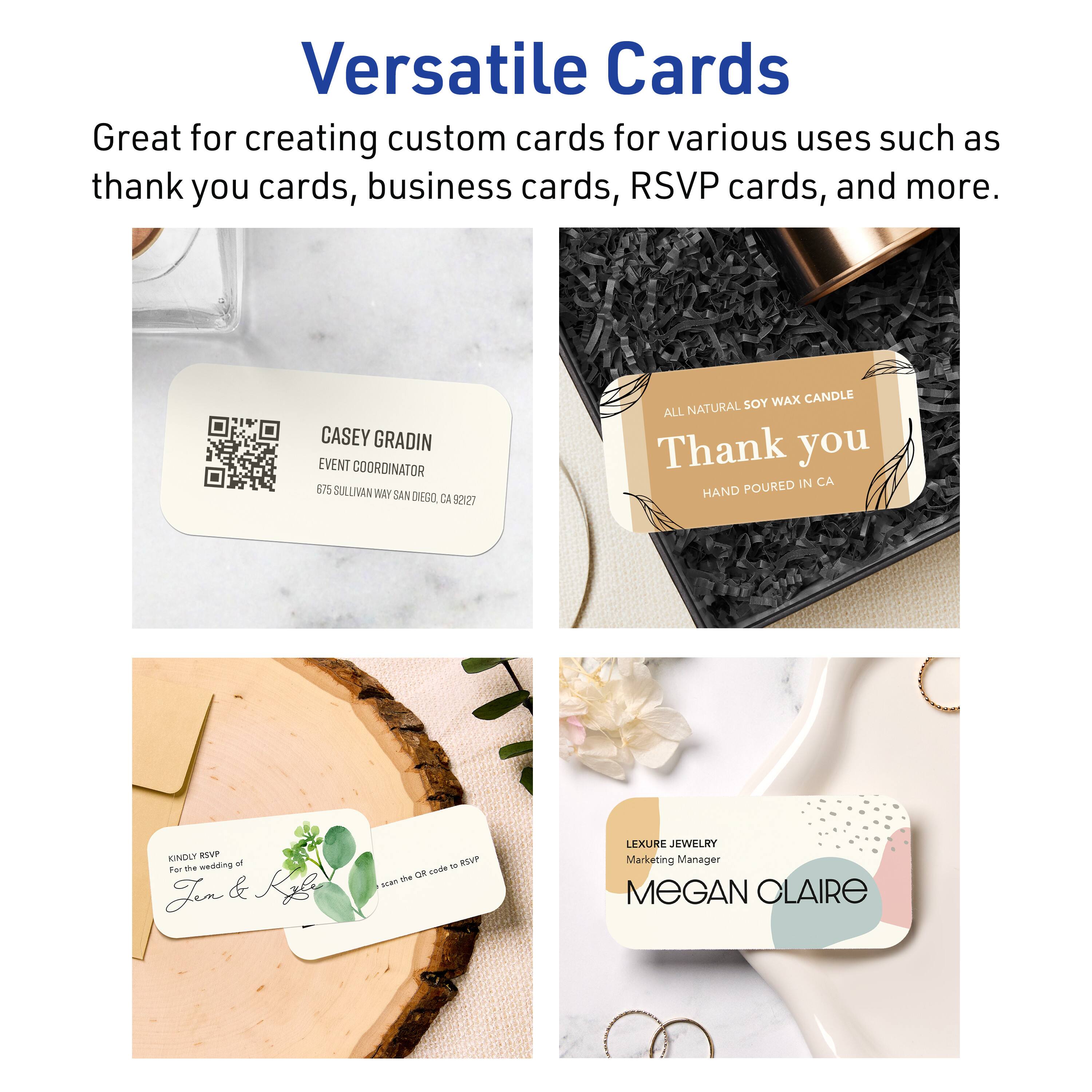 Versatile Cards

Great for creating custom cards for various uses such as thank you cards, business cards, RSVP cards, and more.

CASEY GRADIN  
EVENT COORDINATOR  
675 SULLIVAN WAY SAN DIEGO, CA 92127

ALL NATURAL SOY WAX CANDLE  
Thank you  
HAND POURED IN CA

KINDLY RSVP  
to the wedding of  
Jen & Kyle  
scan the QR code to RSVP

LEXURE JEWELRY  
Marketing Manager  
MEGAN CLAIRE