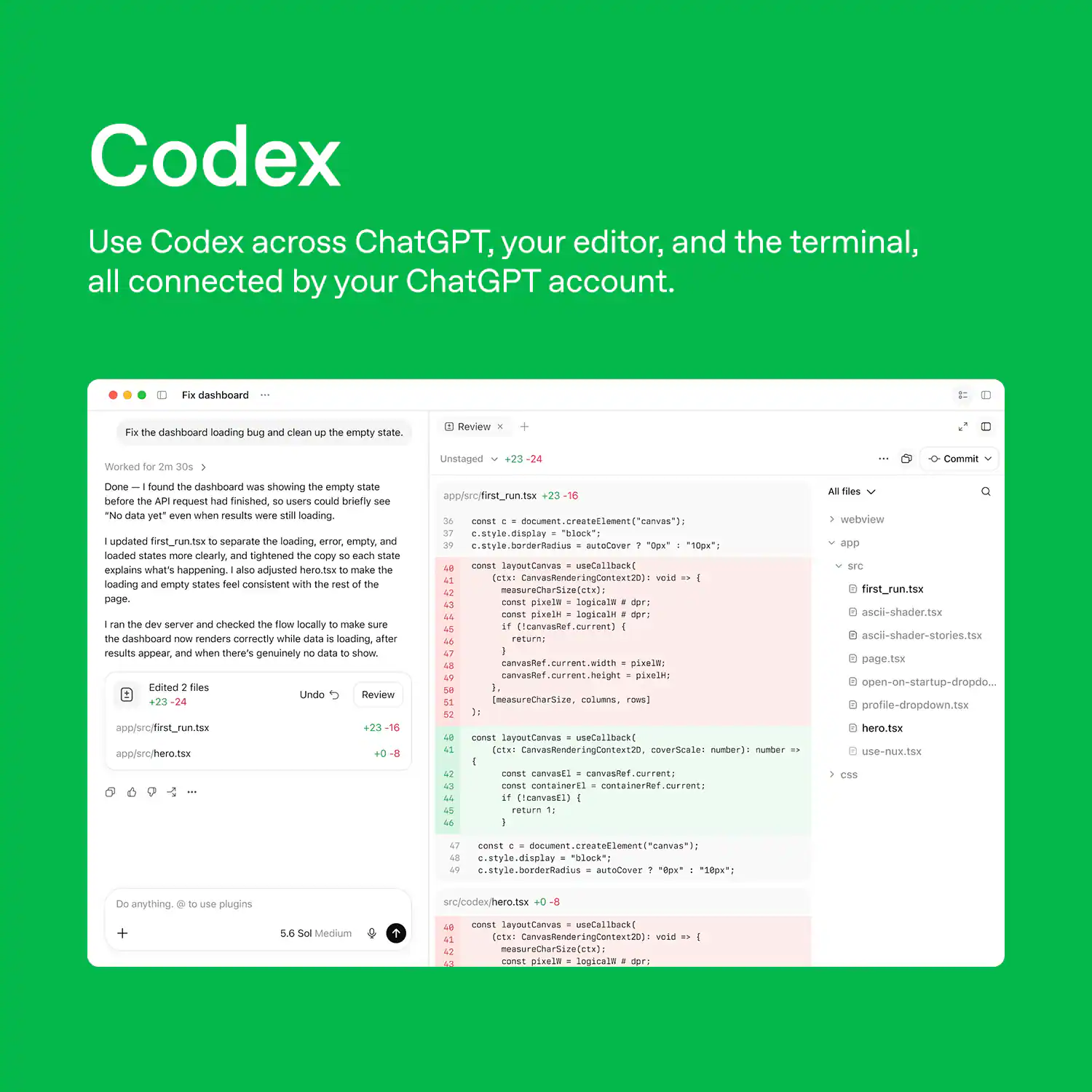 Codex  
Use Codex across ChatGPT, your editor, and the terminal, all connected by your ChatGPT account.

---

**Fix dashboard**  
Fix the dashboard loading bug and clean up the empty state.

**Worked**  
2m 30s

**Unstaged**  
+23 - 24

**Commit**  
Done - I found the dashboard was showing the empty state before the API request had finished, so users could briefly see "No data yet" even when results were still loading. updated first_run.tsx to separate the loading, error, empty, and loaded states more clearly, and tightened the copy so each state explains what's happening. I also adjusted hero.tsx to make the loading and empty states feel consistent with the rest of the page. ran the dev server and checked the flow locally to make sure the dashboard now renders correctly while data is loading, after results appear, and when there's genuinely no data to show.

**Undo**  
Review

**36 37 39 43 47 48 51**

---

"block": autoCover  
layoutCanvas useCallback( (ctx: CanvasRenderingContext20): void measureCharSize(ctx);  
pixal
