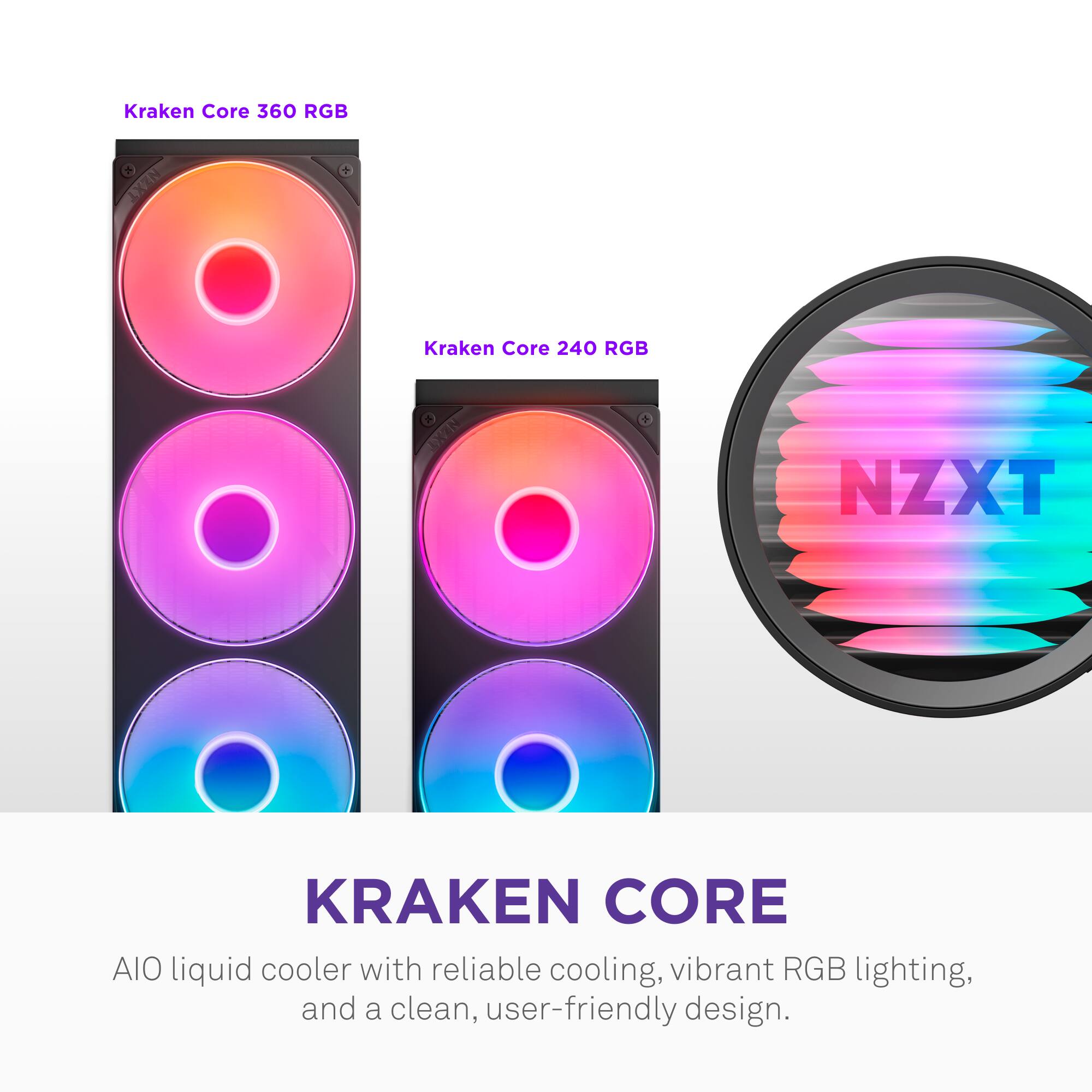 Kraken Core 360 RGB  
Kraken Core 240 RGB  

NZXT KRAKEN CORE  
AIO liquid cooler with reliable cooling, vibrant RGB lighting, and a clean, user-friendly design.