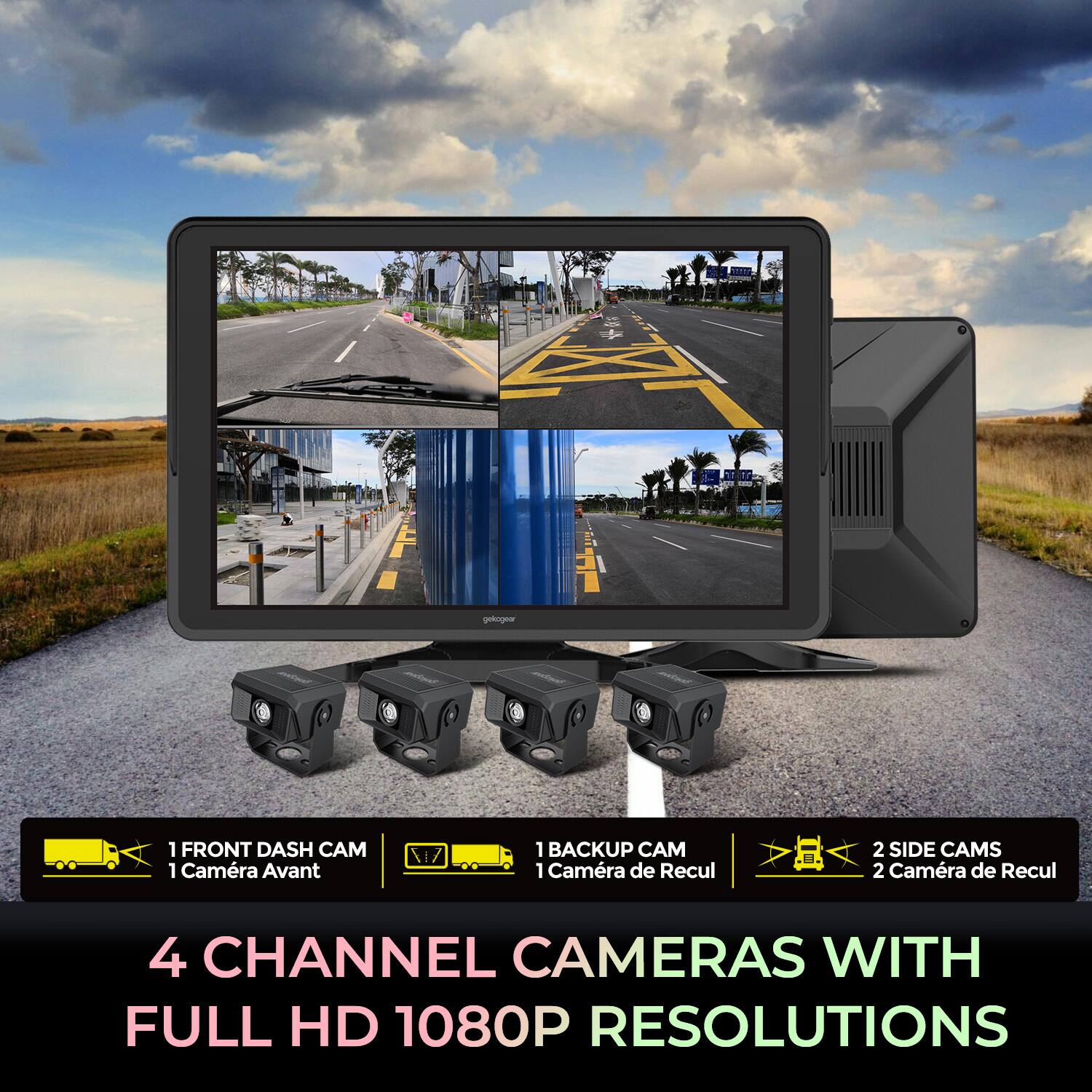 gekogear n m 1 FRONT DASH CAM 1 Caméra Avant 1 BACKUP CAM 1 Caméra de Recul H 2 SIDE CAMS 2 Caméra de Recul 4 CHANNEL CAMERAS WITH FULL HD 1080P RESOLUTIONS

1 FRONT DASH CAM  
1 Caméra Avant

1 BACKUP CAM  
1 Caméra de Recul

2 SIDE CAMS  
2 Caméra de Recul

4 CHANNEL CAMERAS WITH FULL HD 1080P RESOLUTIONS