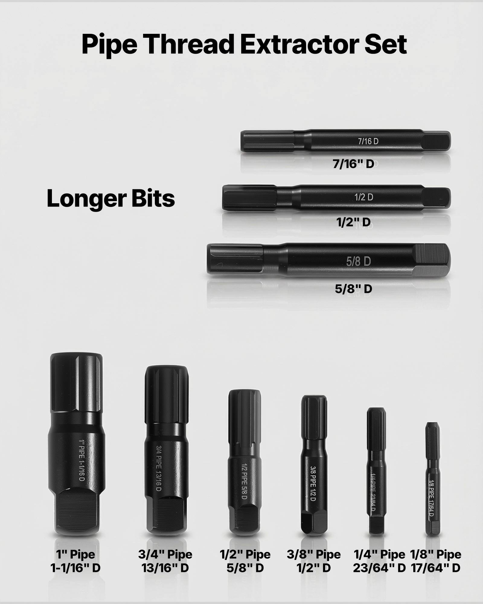 Pipe Thread Extractor Set

Longer Bits

- 7/16" D
- 1/2" D
- 5/8" D

1" Pipe 1-1/16" D
3/4" Pipe 13/16" D
1/2" Pipe 5/8" D
3/8" Pipe 1/2" D
1/4" Pipe 23/64" D
1/8" Pipe 17/64" D