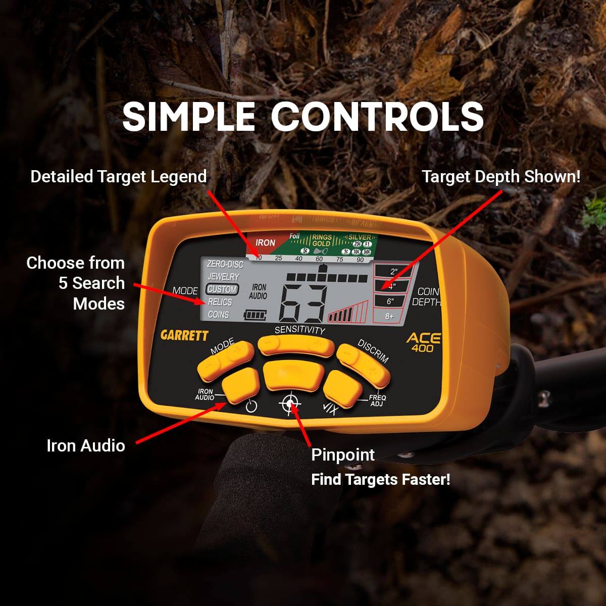 **SIMPLE CONTROLS**

- Detailed Target Legend
- Target Depth Shown!
- Choose from 5 Search Modes
- Iron Audio
- Pinpoint Find Targets Faster!

**GARRETT**

- MODE
- SENSITIVITY
- DISCRIM
- FREQ ADJ
- ACE 400

**Target Legend:**
- RINGS
- SILVER
- GOLD
- COINS
- JEWELRY
- ZERO-DISC
- CUSTOM
- IRON
- REFUSE
- AUDIO
- PINPOINT

**Search Modes:**
- BINCE
- EI
- Foil
- KINGS
- SILVER
- SIL
- IRON
- GOLD
- t
- J
- 10
- 1
- X
- 3
- 3
- 25
- 4
- do
- 75
- 20

**Depth:**
- 2"
- 4"

**Audio:**
- Iron Audio