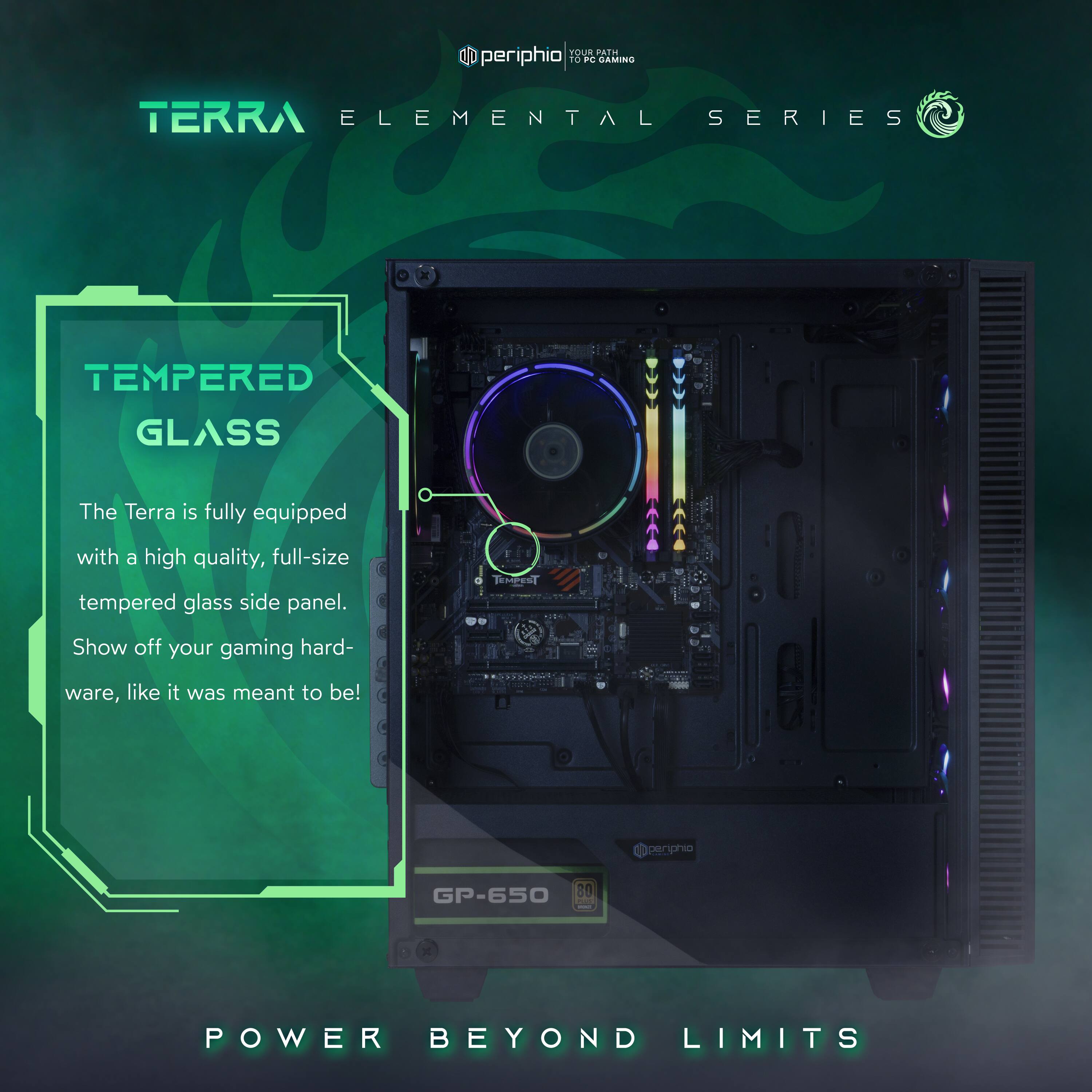 **Terra Elemental Series**

**Tempered Glass**
The Terra is fully equipped with a high quality, full-size tempered glass side panel. Show off your gaming hardware, like it was meant to be!

**Power Beyond Limits**

GP-650