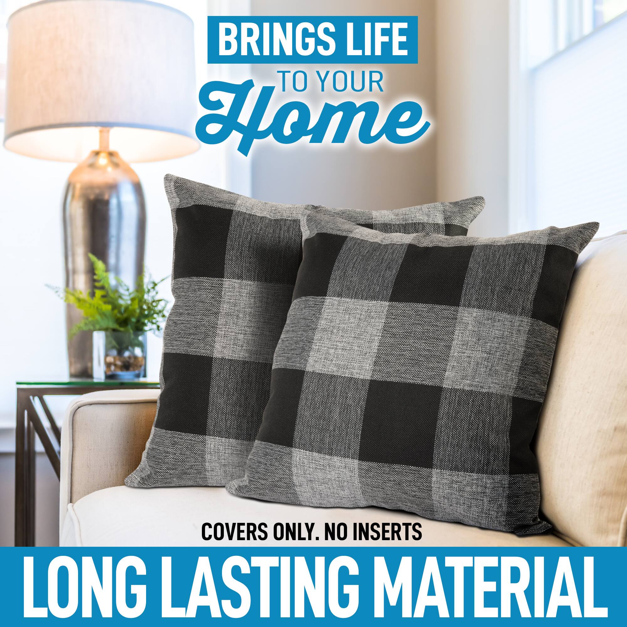 BRINGS LIFE TO YOUR HOME

COVERS ONLY. NO INSERTS

LONG LASTING MATERIAL