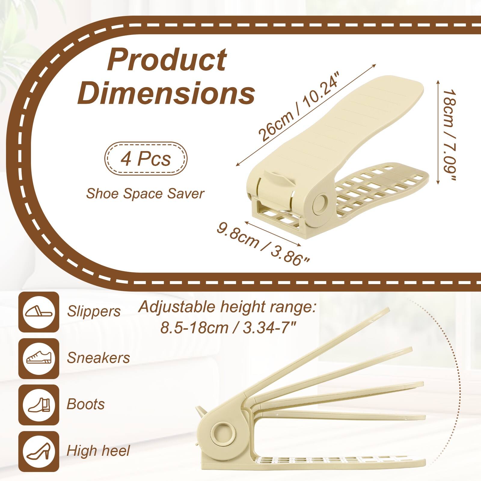Product Dimensions:  
- 10.24" / 26cm  
- 9.8cm / 3.86"  
- 18cm / 7.09"  

4 Pcs Shoe Space Saver  

Adjustable height range:  
- 8.5-18cm / 3.34-7"  

Suitable for:  
- Slippers  
- Sneakers  
- Boots  
- High heel