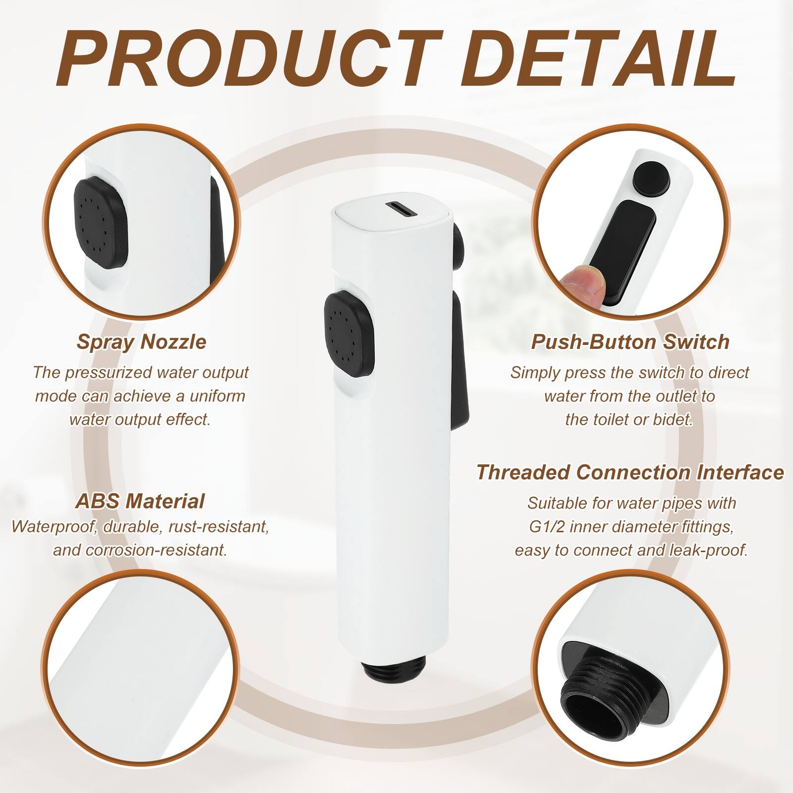 PRODUCT DETAIL

Spray Nozzle
The pressurized water output mode can achieve a uniform water output effect.

Push-Button Switch
Simply press the switch to direct water from the outlet to the toilet or bidet.

ABS Material
Waterproof, durable, rust-resistant, and corrosion-resistant.

Threaded Connection Interface
Suitable for water pipes with G1/2 inner diameter fittings, easy to connect and leak-proof.