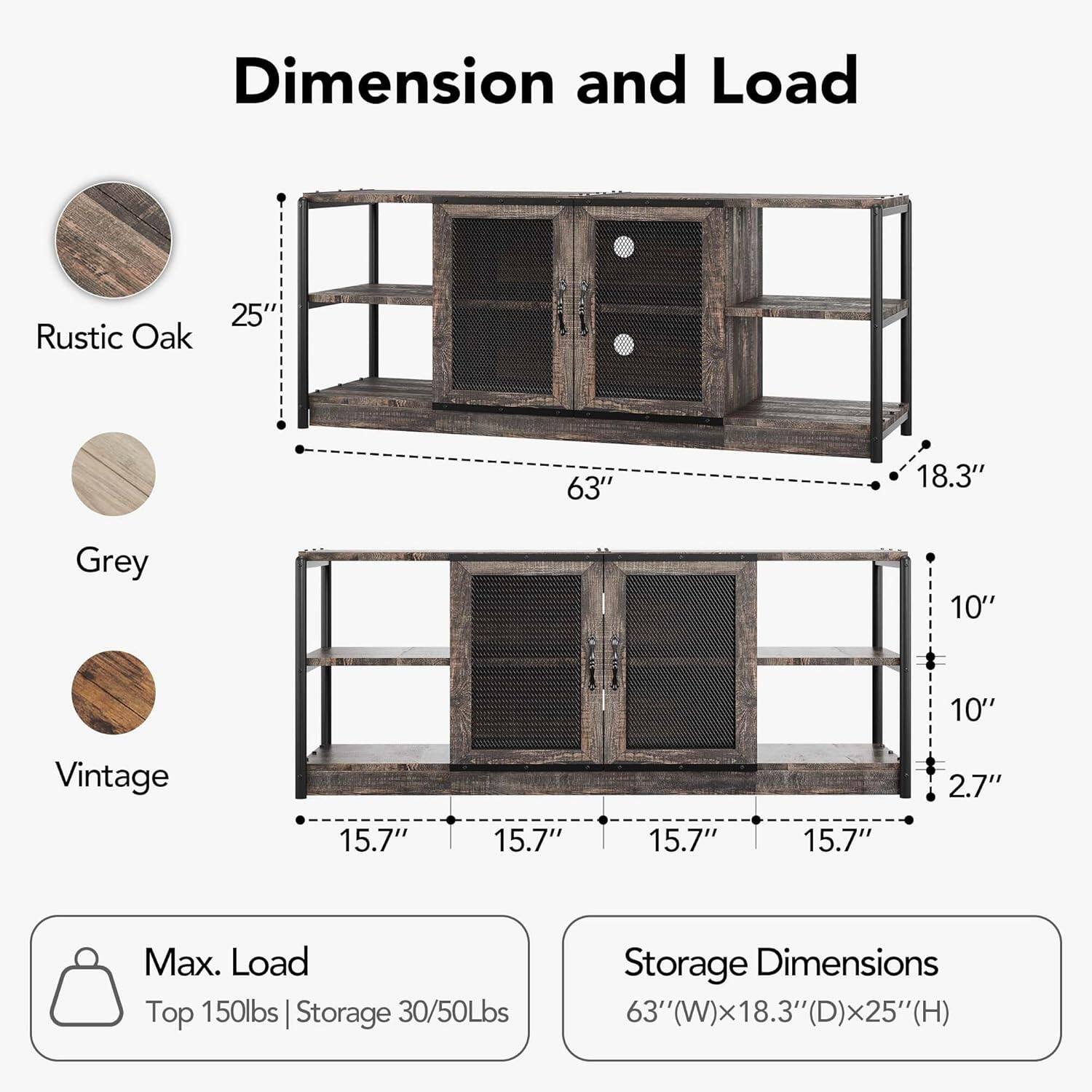 **Dimension and Load**

- **Rustic Oak**
- **Grey**
- **Vintage**

**Dimensions:**
- Height: 25"
- Width: 63"
- Depth: 18.3"
- Shelf Height: 10"
- Shelf Depth: 10"
- Drawer Height: 2.7"
- Shelf Width: 15.7"
- Drawer Width: 15.7"
- Drawer Depth: 15.7"

**Max. Load:**
- Top: 150lbs
- Storage: 30/50lbs

**Storage Dimensions:**
- 63"(W) x 18.3"(D) x 25"(H)