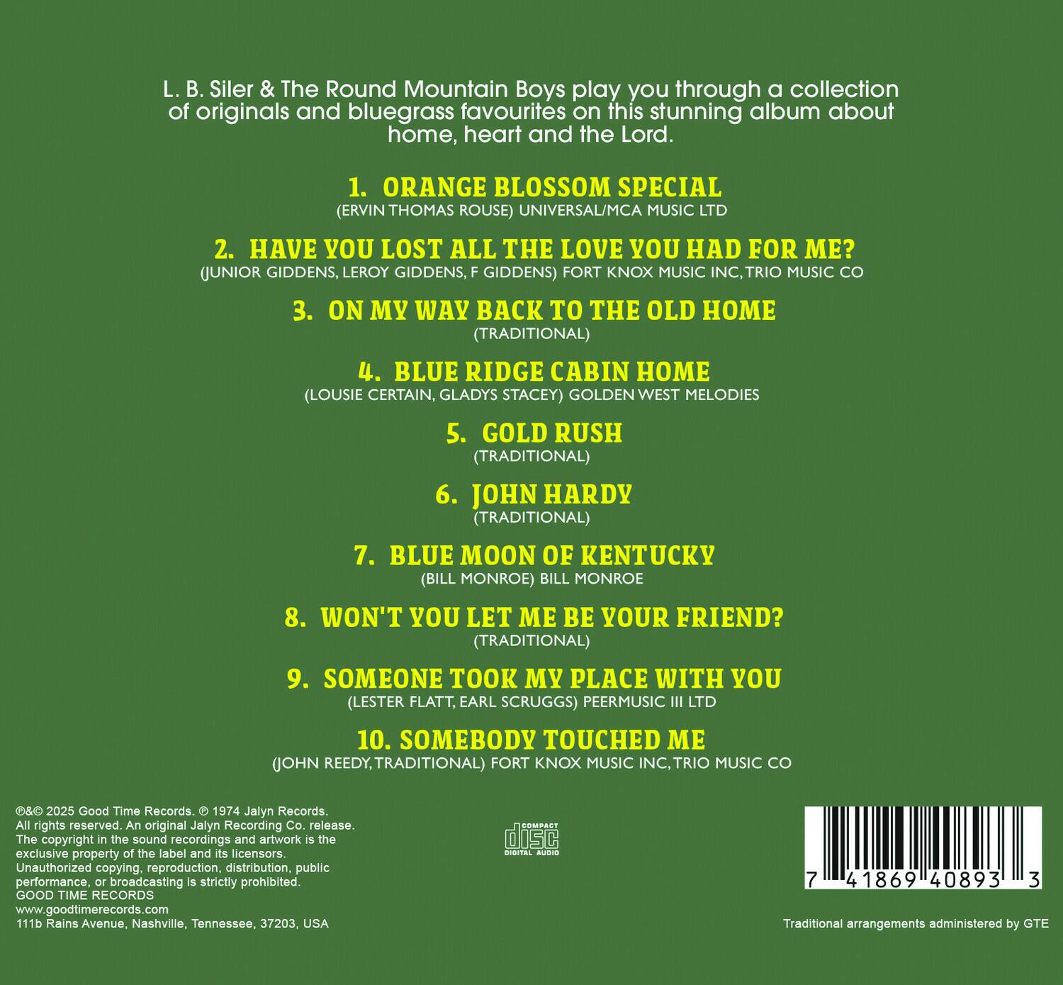 L. B. Siler & The Round Mountain Boys play you through a collection of originals and bluegrass favourites on this stunning album about home, heart and the Lord.

1. ORANGE BLOSSOM SPECIAL (ERVIN THOMAS ROUSE) UNIVERSAL/MCA MUSIC LTD
2. HAVE YOU LOST ALL THE LOVE YOU HAD FOR ME? (JUNIOR GIDDENS, LEROY GIDDENS, F GIDDENS) FORT KNOX MUSIC INC, TRIO MUSIC CO
3. ON MY WAY BACK TO THE OLD HOME (TRADITIONAL)
4. BLUE RIDGE CABIN HOME (LOUISE CERTAIN, GLADYS STACEY) GOLDEN WEST MELODIES
5. GOLD RUSH (TRADITIONAL)
6. JOHN HARDY (TRADITIONAL)
7. BLUE MOON OF KENTUCKY (BILL MONROE) BILL MONROE
8. WON'T YOU LET ME BE YOUR FRIEND? (TRADITIONAL)
9. SOMEONE TOOK MY PLACE WITH YOU (LESTER FLATT, EARL SCRUGGS) PEERMUSIC III LTD
10. SOMEBODY TOUCHED ME (JOHN REEDY, TRADITIONAL)