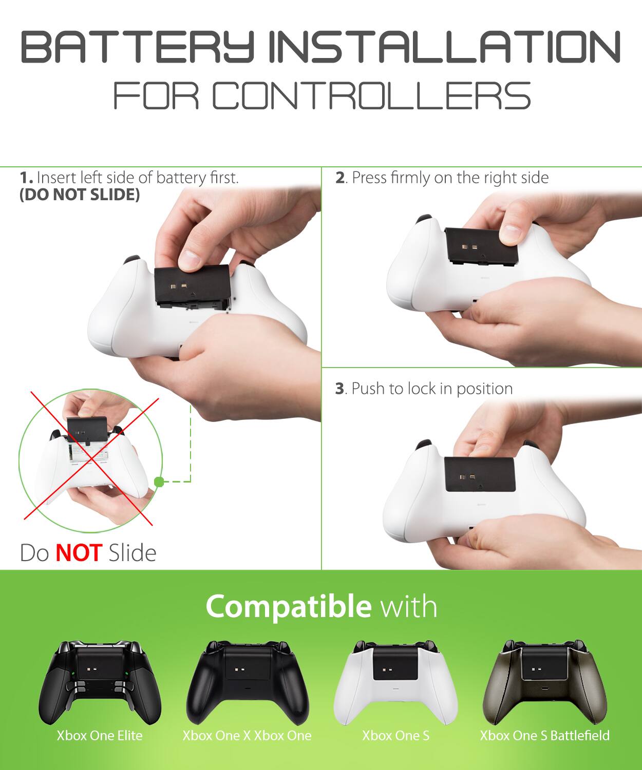 BATTERY INSTALLATION FOR CONTROLLERS
1. Insert left side of battery first. (DO NOT SLIDE)
2. Press firmly on the right side
3. Push to lock in position
Do NOT Slide
Compatible with Xbox One Elite Xbox One X Xbox One Xbox One S Xbox One S Battlefield