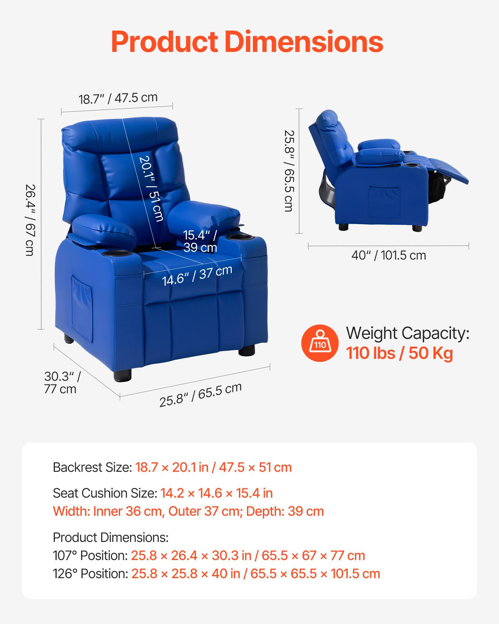 **Product Dimensions**

- **Backrest Size:** 18.7" x 20.1" / 47.5 x 51 cm
- **Seat Cushion Size:** 14.2" x 14.6" x 15.4" / 36 cm x 37 cm x 39 cm
- **Width:** Inner 36 cm, Outer 37 cm; Depth: 39 cm
- **Product Dimensions:**
  - 107° Position: 25.8" x 26.4" x 30.3" / 65.5 cm x 67 cm x 77 cm
  - 126° Position: 25.8" x 25.8" x 40" / 65.5 cm x 65.5 cm x 101.5 cm

**Weight Capacity:** 110 lbs / 50 Kg