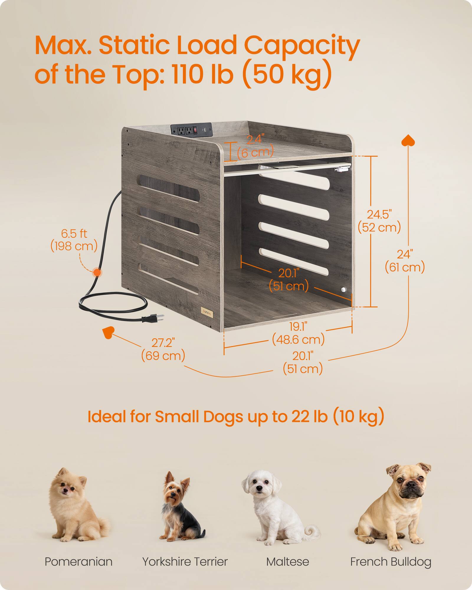 Max. Static Load Capacity of the Top: 110 lb (50 kg)

24" (6 cm)

6.5 ft (198 cm)

20.1" (51 cm)

24.5" (52 cm)

24" (61 cm)

27.2" (69 cm)

19.1" (48.6 cm)

20.1" (51 cm)

Ideal for Small Dogs up to 22 lb (10 kg)

Pomeranian

Yorkshire Terrier

Maltese

French Bulldog