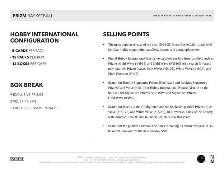 **PRIZM BASKETBALL**

**2024-25 NBA TRADING CARDS - HOBBY INTERNATIONAL**

**HOBBY INTERNATIONAL CONFIGURATION**
- 5 CARDS PER PACK
- 12 PACKS PER BOX
- 12 BOXES PER CASE

**BOX BREAK**
- 9 EXCLUSIVE PRIZMS
- 2 SILVER PRIZMS
- 1 EXCLUSIVE INSERT PARALLEL

**SELLING POINTS**
- The most popular release of the year, 2024-25 Prizm Basketball is back with familiar highly sought-after parallels, inserts, and autograph content!
- Find 9 Hobby International-Exclusive parallels per box from parallels such as Prizms Multi Wave (#'d/88) and Gold Wave (#'d/10)! Also search for brand new parallels Prizms Wave, Blue Wave (#'d/125), White Wave (#'d/36), and Plum Blossom (#'d/8)!
- Search for Rookie Signatures Prizms Blue Wave and Rookies Signatures Prizms Gold Wave (#'d/10) in Hobby International Boxes! Also be on the look out for Signatures Pr