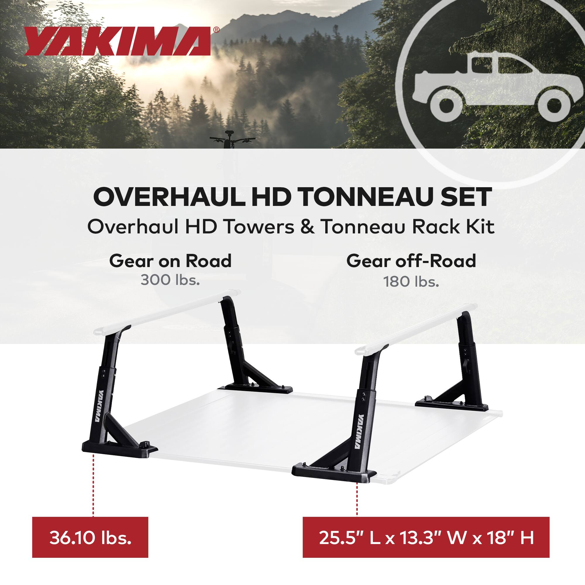YAKIMA OVERHAUL HD TONNEAU SET  
Overhaul HD Towers & Tonneau Rack Kit  

Gear on Road  
300 lbs.  

Gear off-Road  
180 lbs.  

36.10 lbs.  

25.5" L x 13.3" W x 18" H