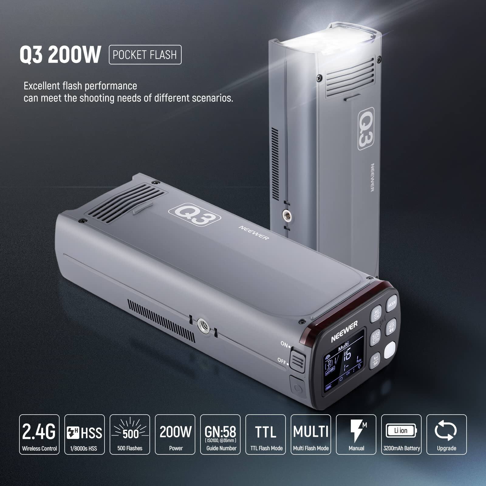 Q3 200W POCKET FLASH

Excellent flash performance can meet the shooting needs of different scenarios.

Q3 NEEWER

NEEWER ON OFF

NEEWER Mut V 15 de (AM 2.4G Wireless Control HSS 1/8000s HSS 500 500 Flashes 200W GN:58 ESOnR 825mm)

Power Guide Number TTL MULTI TTL Flash Mode Multi Flash Mode M Manual Li-ion 5200mAh Battery Upgrade