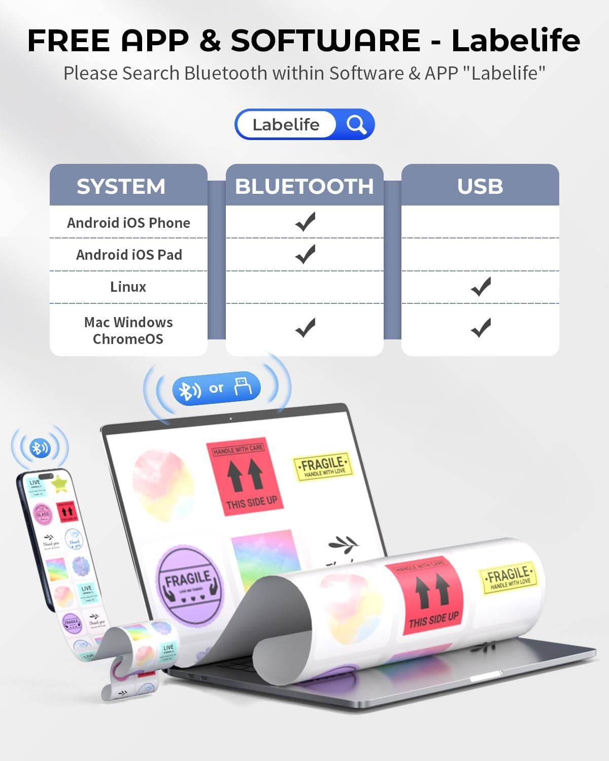 FREE APP & SOFTWARE - Labelife  
Please Search Bluetooth within Software & APP "Labelife"  

SYSTEM  
- Android iOS Phone  
- Android iOS Pad  
- Linux  
- Mac Windows ChromeOS  

BLUETOOTH  
- Android iOS Phone  
- Android iOS Pad  
- Linux  
- Mac Windows ChromeOS  

USB  
- Android iOS Phone  
- Android iOS Pad  
- Linux  
- Mac Windows ChromeOS  

LIVE  
- FRAGILE  
- HANDLE WITH LOVE  
- THIS SIDE UP