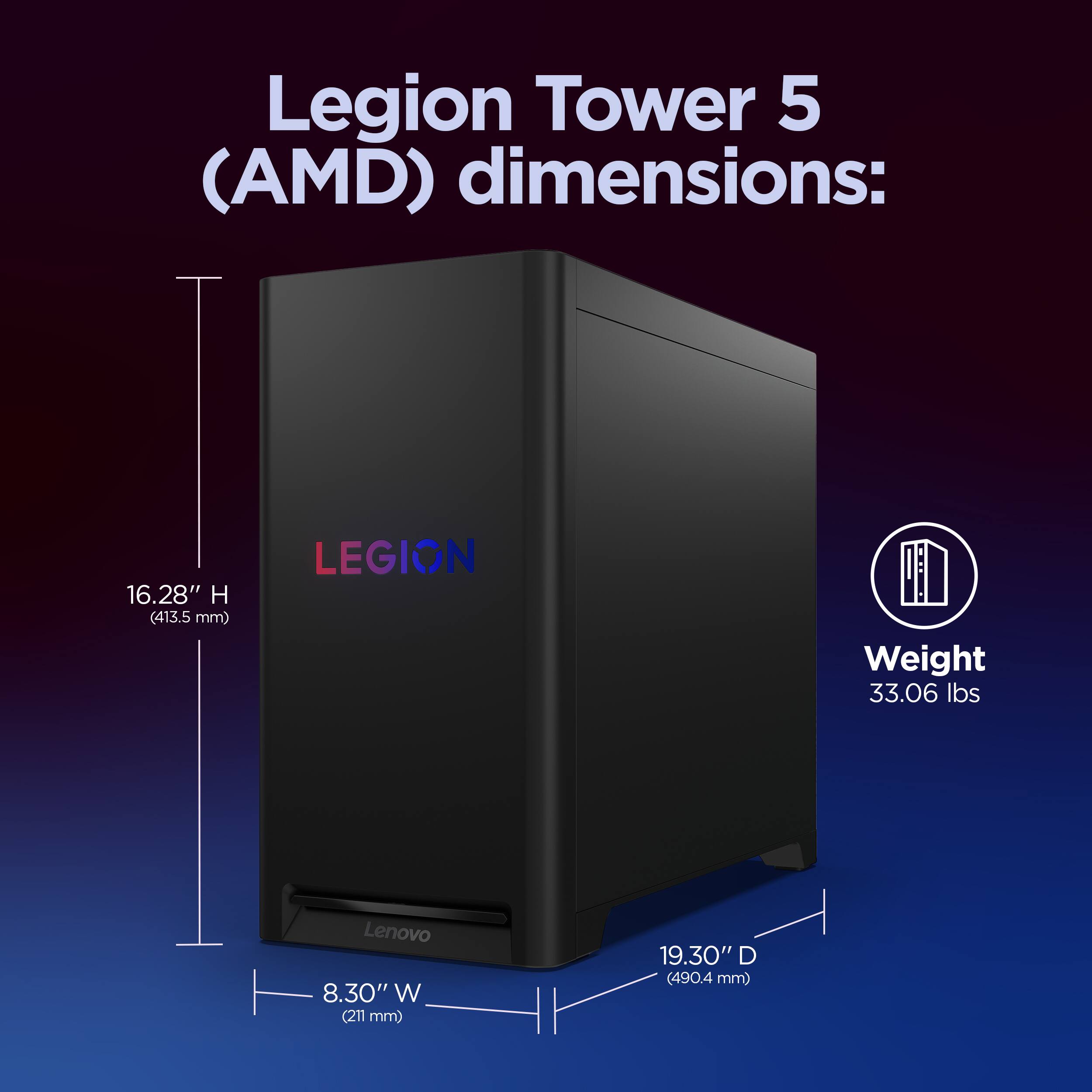 Legion Tower 5 (AMD) dimensions:  
- Height: 16.28" (413.5 mm)  
- Width: 8.30" (211 mm)  
- Depth: 19.30" (490.4 mm)  
- Weight: 33.06 lbs
