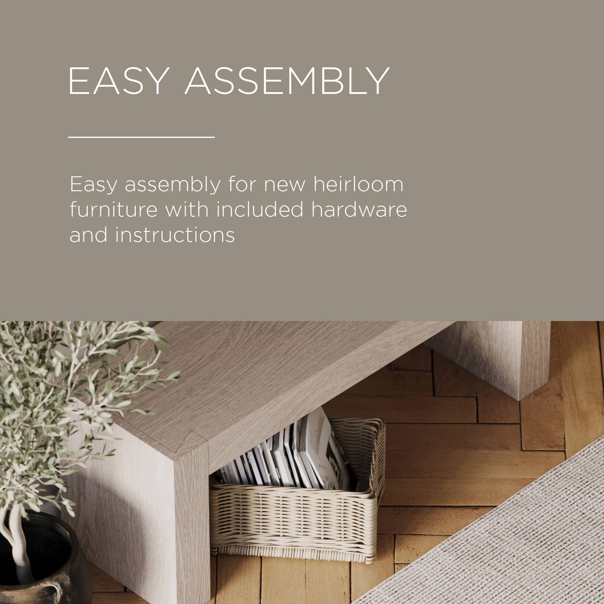 EASY ASSEMBLY

Easy assembly for new heirloom furniture with included hardware and instructions