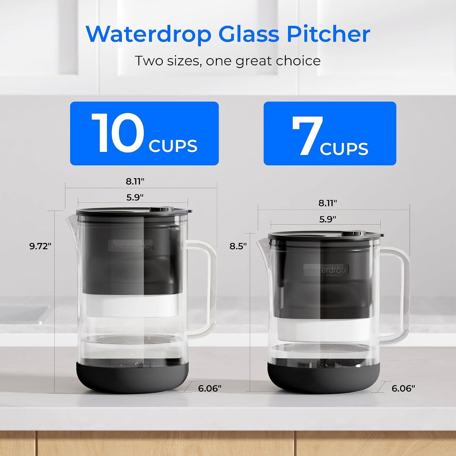 Waterdrop Glass Pitcher  
Two sizes, one great choice  

10 CUPS  
8.11"  
5.9"  
9.72"  
Waterdrop 8.5"  

7 CUPS  
8.11"  
5.9"  
6.06"  
Waterdrop 6.06"