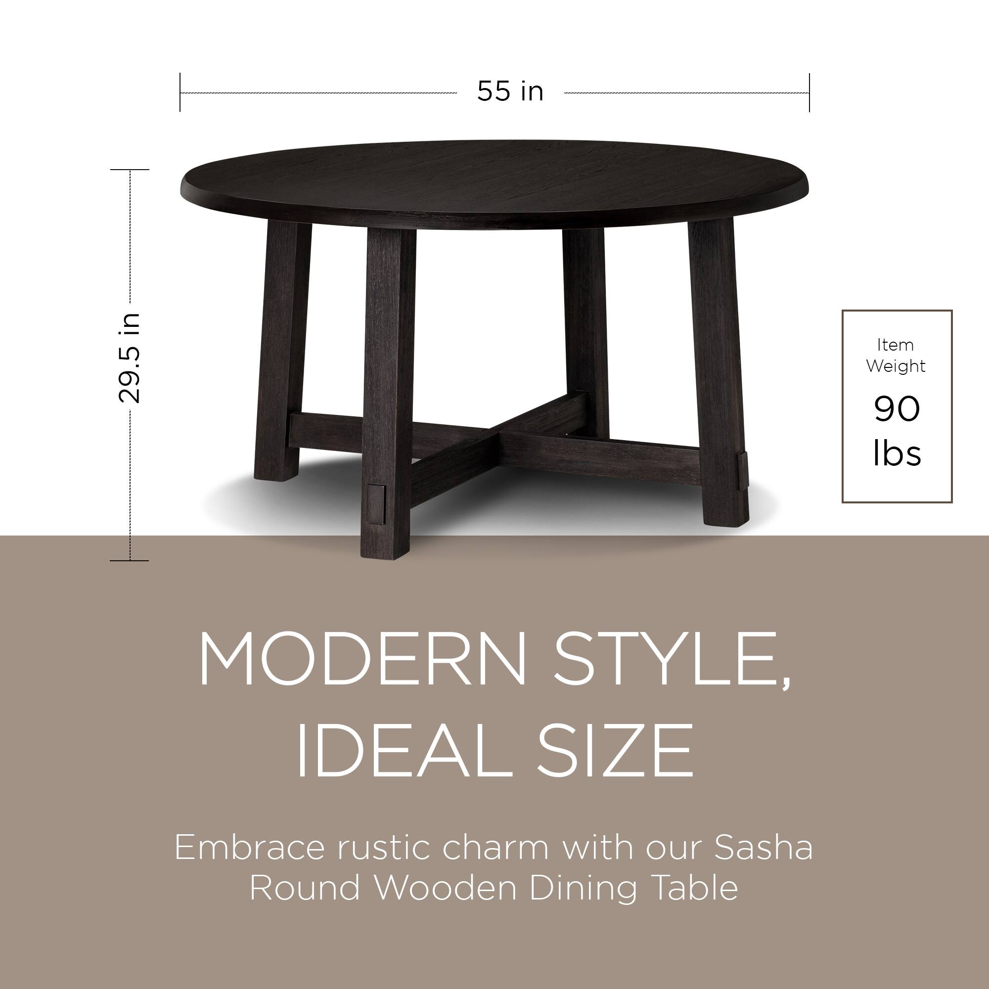 55 in  
29.5 in  

Item Weight: 90 lbs  

MODERN STYLE, IDEAL SIZE  

Embrace rustic charm with our Sasha Round Wooden Dining Table