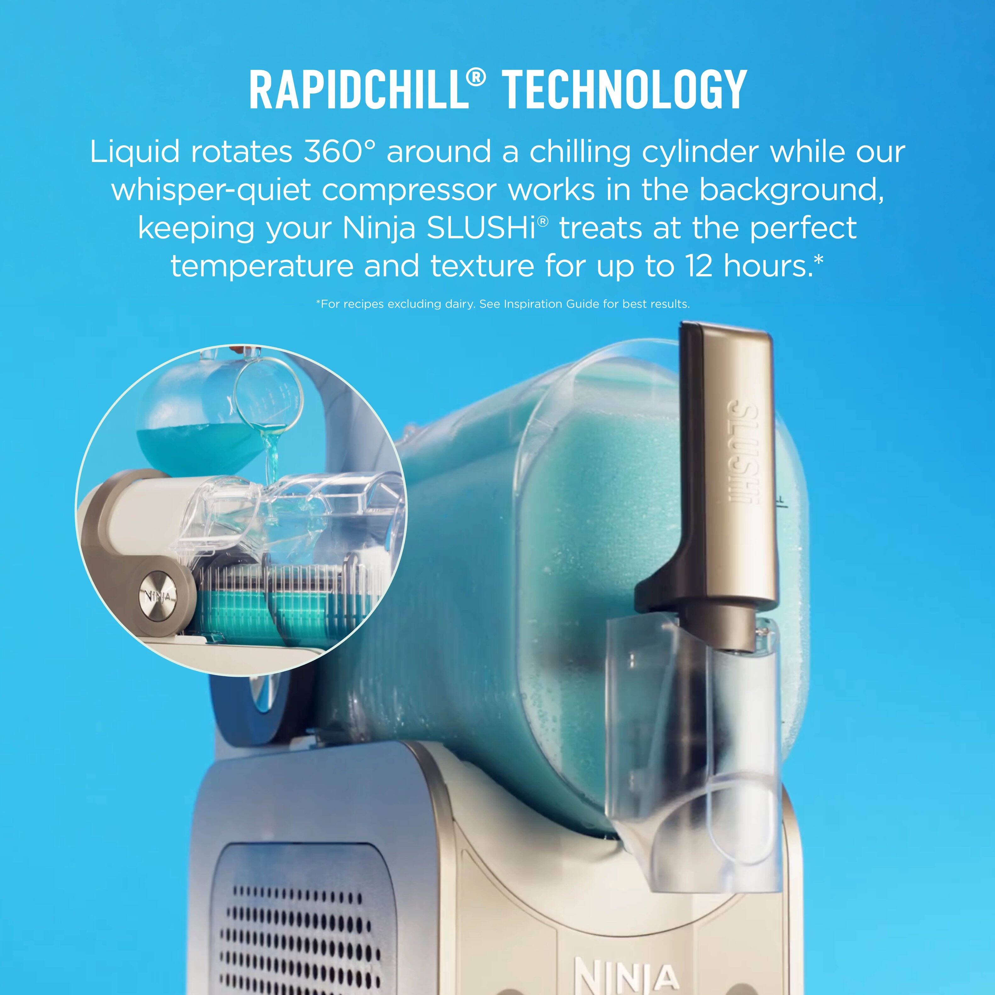 RAPIDCHILL® TECHNOLOGY

Liquid rotates 360° around a chilling cylinder while our whisper-quiet compressor works in the background, keeping your Ninja SLUSHI® treats at the perfect temperature and texture for up to 12 hours.*

*For recipes excluding dairy. See Inspiration Guide for best results.