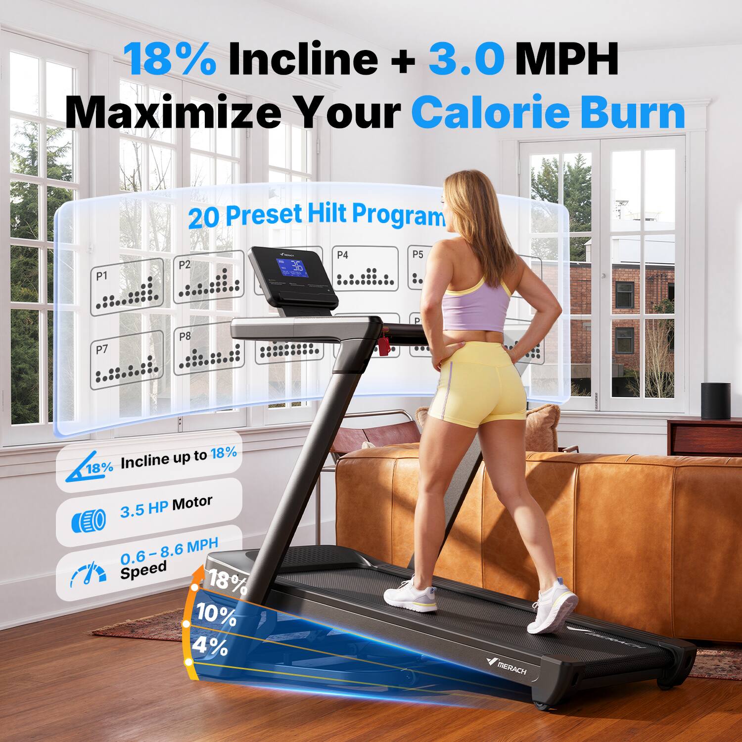 18% Incline + 3.0 MPH Maximize Your Calorie Burn

20 Preset Hilt Program

18% Incline up to 18%

3.5 HP Motor

0.6 - 8.6 MPH Speed

MERACH
