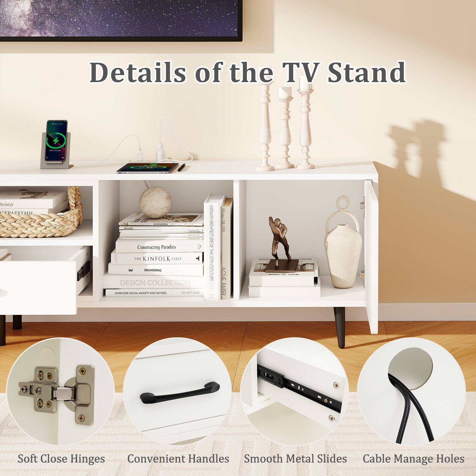 Details of the TV Stand

Soft Close Hinges
Convenient Handles
Smooth Metal Slides
Cable Manage Holes