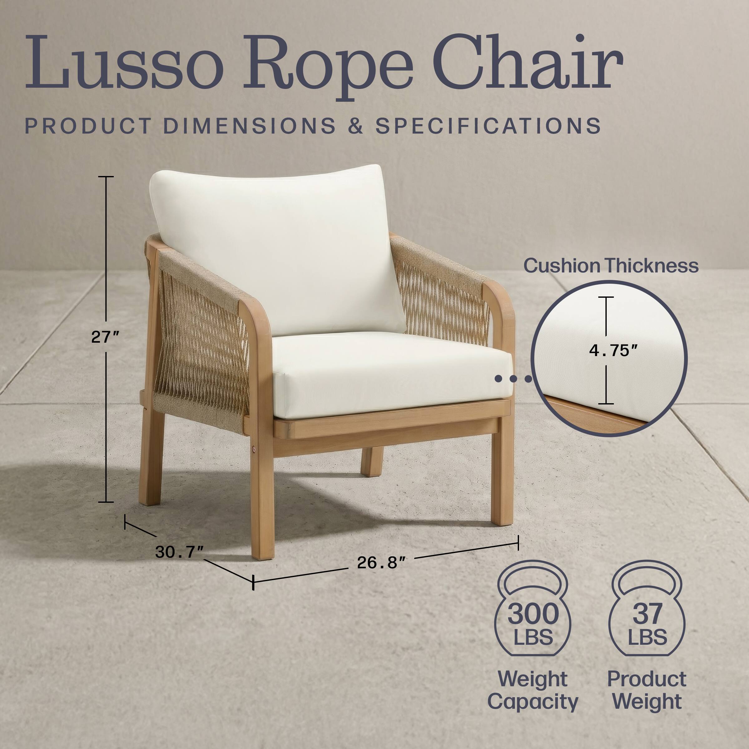 Lusso Rope Chair  
PRODUCT DIMENSIONS & SPECIFICATIONS  
27" Cushion Thickness  
4.75"  
30.7"  
26.8"  
300 LBS  
37 LBS  
Weight Capacity  
Product Weight