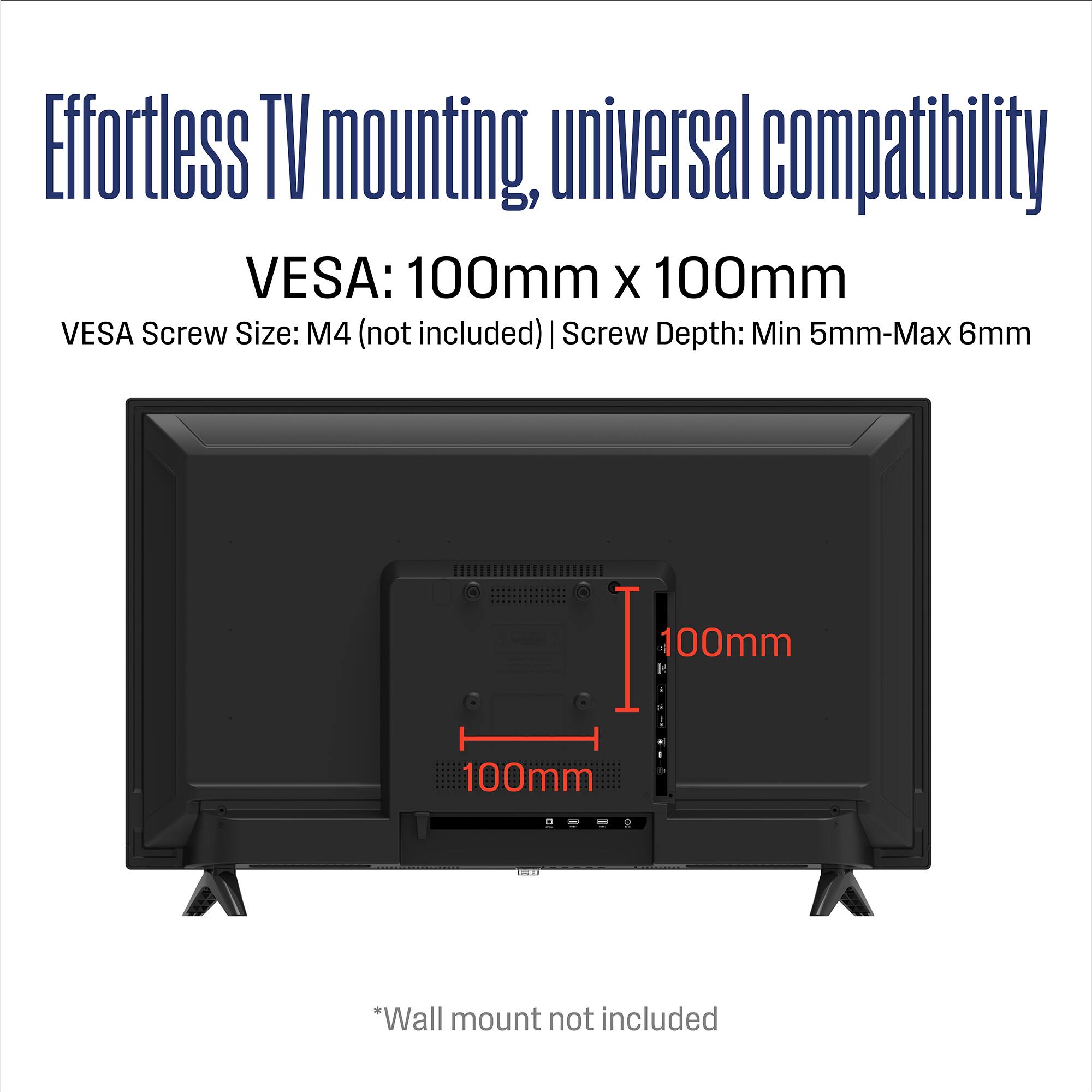 Effortless TV mounting, universal compatibility  
VESA: 100mm x 100mm  
VESA Screw Size: M4 (not included)  
Screw Depth: Min 5mm - Max 6mm  
*Wall mount not included