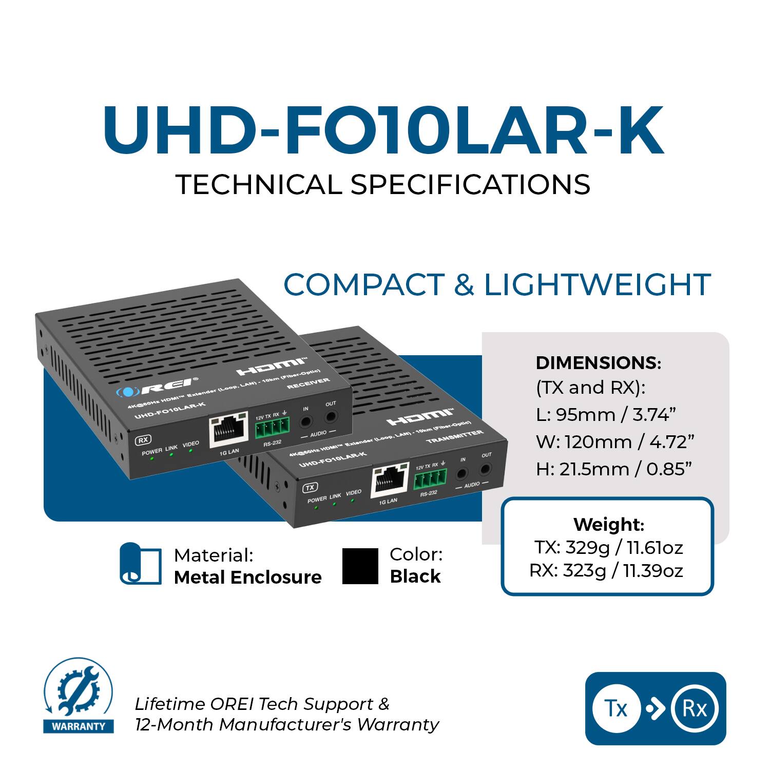 UHD-FO10LAR-K TECHNICAL SPECIFICATIONS

COMPACT & LIGHTWEIGHT

DIMENSIONS:  
(TX and RX):  
L: 95mm / 3.74"  
W: 120mm / 4.72"  
H: 21.5mm / 0.85"

Weight:  
TX: 329g / 11.61oz  
RX: 323g / 11.39oz

Material: Metal Enclosure  
Color: Black

Lifetime OREI Tech Support & WARRANTY  
12-Month Manufacturer's Warranty