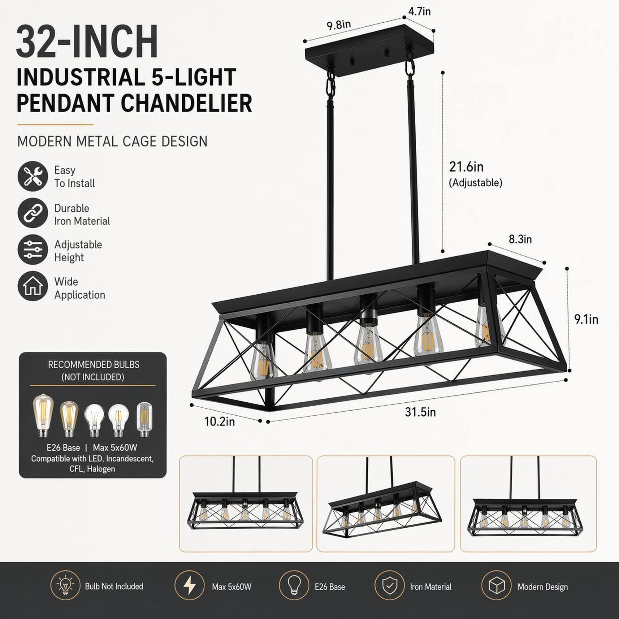 32-INCH INDUSTRIAL 5-LIGHT PENDANT CHANDELIER

MODERN METAL CAGE DESIGN

- Easy To Install
- Durable Iron Material
- Adjustable Height
- Wide Application

RECOMMENDED BULBS (NOT INCLUDED)
- E26 Base
- Max 5x60W
- Compatible with LED, Incandescent, CFL, Halogen

Bulb Not Included
Max 5x60W
E26 Base
Iron Material
Modern Design

Dimensions:
- 9.8in
- 4.7in
- 21.6in (Adjustable)
- 8.3in
- 9.1in
- 10.2in
- 31.5in