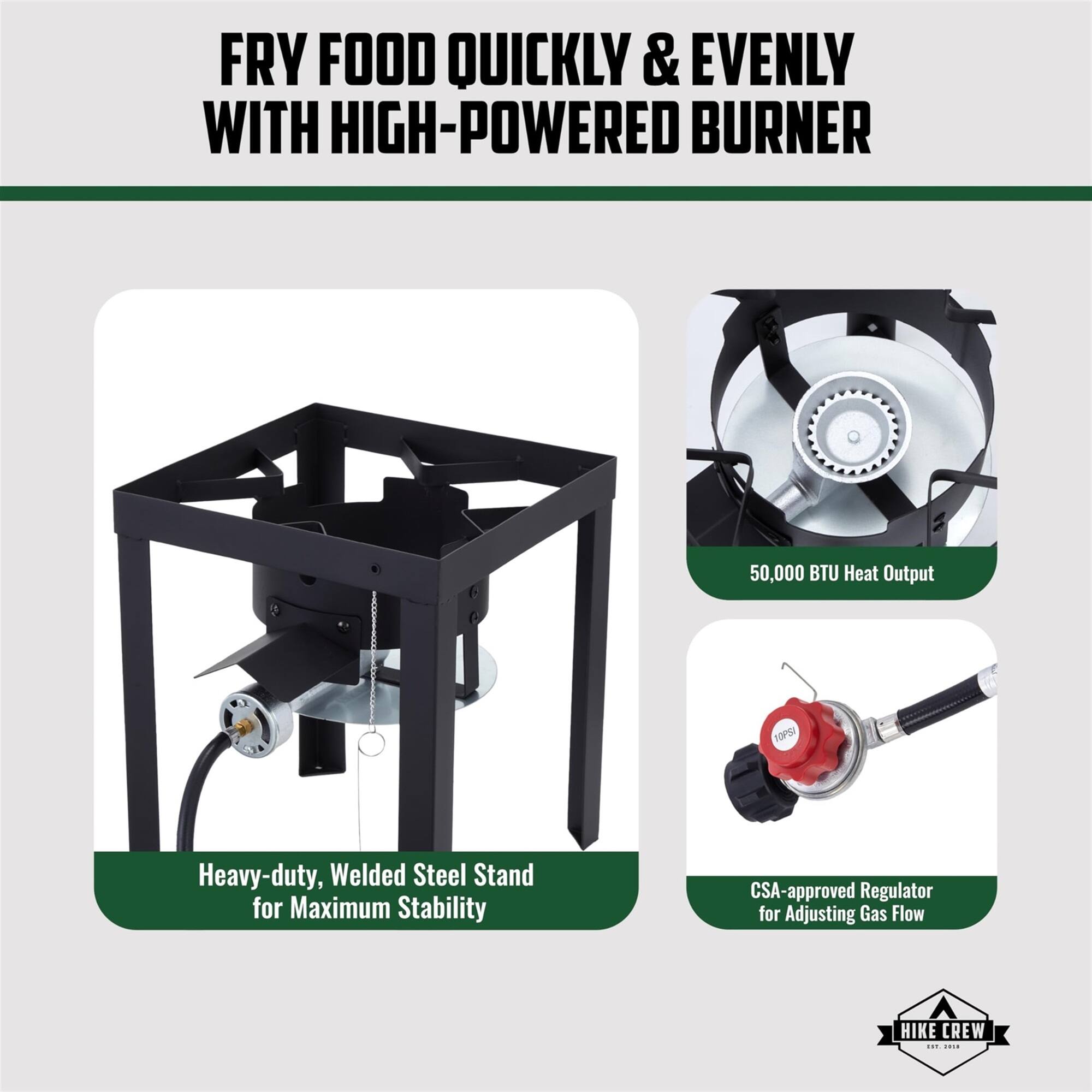 FRY FOOD QUICKLY & EVENLY WITH HIGH-POWERED BURNER

50,000 BTU Heat Output

CSA-approved Regulator for Adjusting Gas Flow

Heavy-duty, Welded Steel Stand for Maximum Stability

HIKE CREW