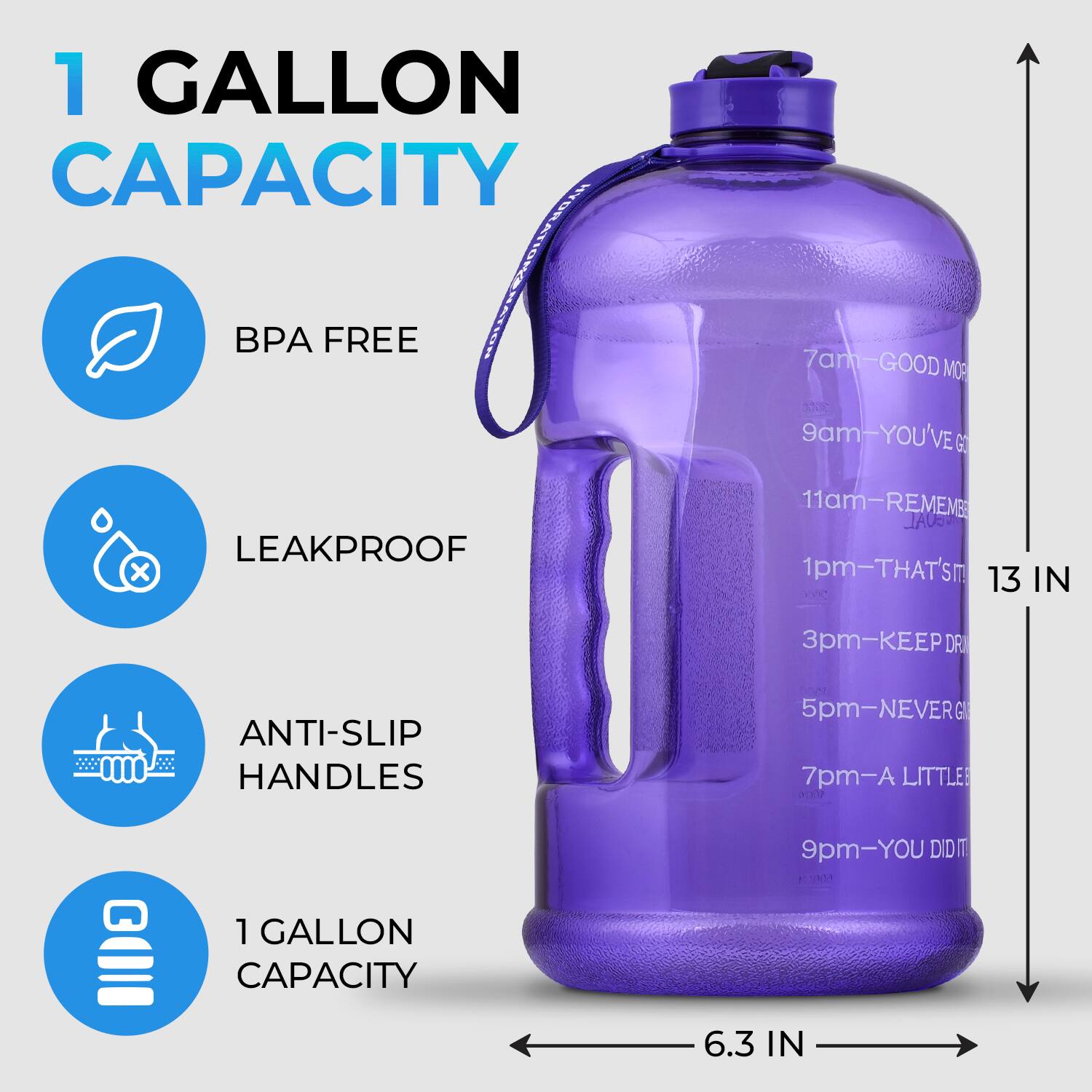 1 GALLON CAPACITY  
BPA FREE  
LEAKPROOF  
ANTI-SLIP HANDLES  
1 GALLON CAPACITY  

7am - GOOD MORNING  
9am - YOU'VE GOT THIS  
11am - REMEMBER  
1pm - THAT'S 13 IN  
3pm - KEEP DRINKING  
5pm - NEVER GIVE UP  
7pm - A LITTLE  
9pm - YOU DID IT  

6.3 IN