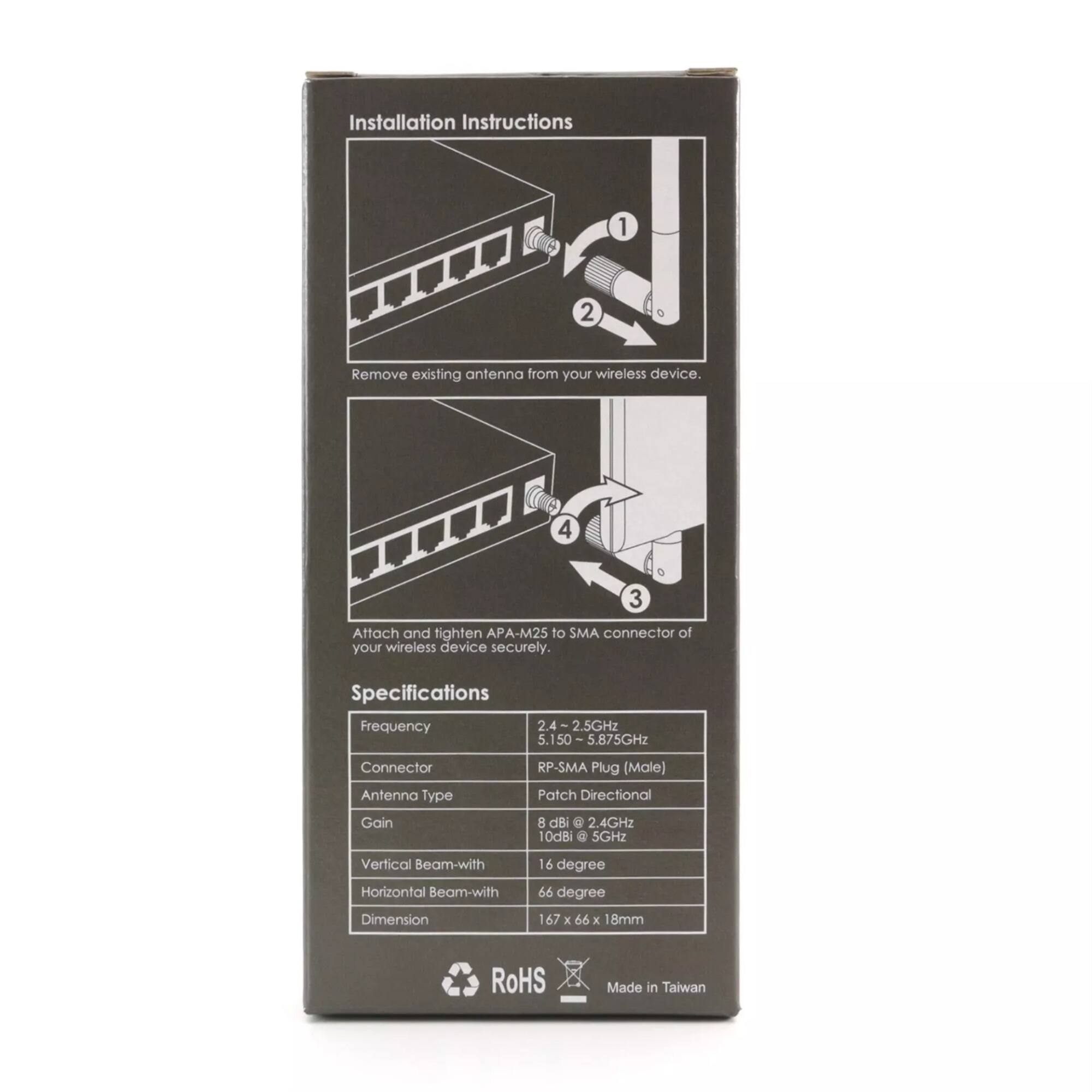 Installation Instructions
1. Remove existing antenna from your wireless device.
2. Attach and tighten APA-M25 to SMA connector of your wireless device securely.

Specifications
Frequency: 2.4 - 2.5GHz, 5.150 - 5.875GHz
Connector: RP-SMA Plug (Male)
Antenna Type: Patch Directional
Gain: 8 dBi @ 2.4GHz, 10dBi @ 5GHz
Vertical Beam-with: 16 degree
Horizontal Beam-with: 66 degree
Dimension: 167 x 66 x 18mm
RoHS
Made in Taiwan